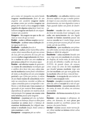 [ 245 ]
Dicionário Prático de Locuções e Expressões Correntes

çar a nota; ver mosquitos na outra banda
exagerar manifestamente fazer de um
arqueiro um cavaleiro exagerar muito
as coisas contar por arrobas exagerar no
preço abrir muito a boca exagerar o lado
negativo de alguma coisa fazer (um) melodrama exagerar um facto de um arqueiro fazer um cavaleiro
Exagero – há exagero no que se diz são
mais as vozes do que as nozes
Exalar – exalar o último suspiro morrer
Exaltação – acalmar uma exaltação deitar água na fervura
Exaltado – exaltado fora de si
Exaltar – exaltar contar maravilhas sobre;
contar, dizer maravilhas de; pôr nos cornos
da Lua; pôr nos píncaros da Lua; pôr nas
nuvens exaltar exageradamente dar bombo a exaltar‑se saltar aos ares exaltar‑se
por pouca coisa ferver em pouca água
Exame – até ulterior exame de quarentena exame de consciência recordação que
o católico deve fazer das suas culpas exa‑
me de madureza exame final e simultâneo
de todas as disciplinas de um curso exame
pericial o que é feito por peritos, à ordem
do juiz fazer exame de consciência meter
mão na consciência; recordar as faltas ou
culpas cometidas para se arrepender e melhorar a vida levar um r (nos exames) ser
aprovado só por maioria livre exame independência de opinião em matéria de fé;
interpretação livre passar em exame com
nota mínima passar pela tangente
Examinar – examinar pôr em, na balança; lançar na balança; lançar os olhos para
examinar as contas fazer o balanço de
examinar detidamente fiar delgado exa‑
minar o resultado lançar, botar contas a
sem examinar a vulto
Exasperar – exasperar pôr ao rubro

excitar

Ex cathedra – ex cathedra relativo a um
discurso enfático em que o orador pretende impor os seus conceitos como infalíveis;
doutoramento; em tom dogmático como o
Papa quando define um ponto de doutrina
Exceder – exceder dar sota e ás; passar
de; levar de vencida; levar vantagem a ex‑
ceder em merecimento dar um bigode
exceder os limites razoáveis passar das
marcas exceder‑se ir muito longe; passar
as raias; pecar por excesso; pôr pé em ramo
verde; sair da sua órbita
Excelência – por excelência com primazia sobre todos; no mais alto grau ter exce‑
lência ser difícil de adquirir
Excelente – coisa excelente bocado sem
osso; trigo sem joio excelente de arromba;
de chupeta; de enche-mão; de mão-cheia;
de ouro; de rebimba o malho; de truz; de
X.P.T.O.; de grande classe; do caraças;
como cereja no cimo do bolo excelente!
que fezada! pessoa excelente trigo sem
joio ser excelente cair que nem ginjas vis‑
ta excelente olhos de lince; vista de lince
Excepção – à excepção de sem incluir no
número sem excepção todos
Excepto – excepto à excepção de; à parte;
além de; salvo se excepto se a não ser que
Excessivamente – excessivamente além
da conta; de mais; de sobra; em extremo;
sem medida
Excessivo – de forma excessiva de foz em
fora
Excesso – em excesso à sobreposse; de
sobra; em demasia; de mais pecar por
excesso exceder‑se; exorbitar; passar das
marcas, dos justos limites
Excitar – excitar causar, meter nervos; fazer vibrar excitar os ânimos deitar achas
na fogueira

 