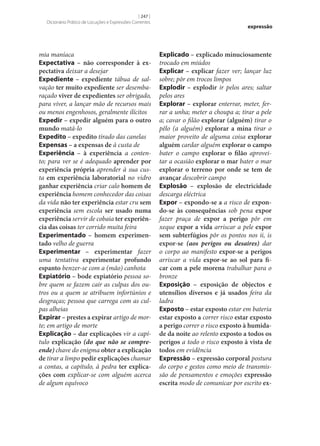 [ 247 ]
Dicionário Prático de Locuções e Expressões Correntes

mia maníaca
Expectativa – não corresponder à ex‑
pectativa deixar a desejar
Expediente – expediente tábua de salvação ter muito expediente ser desembaraçado viver de expedientes ser obrigado,
para viver, a lançar mão de recursos mais
ou menos engenhosos, geralmente ilícitos
Expedir – expedir alguém para o outro
mundo matá-lo
Expedito – expedito tirado das canelas
Expensas – a expensas de à custa de
Experiência – à experiência a contento; para ver se é adequado aprender por
experiência própria aprender à sua custa em experiência laboratorial no vidro
ganhar experiência criar calo homem de
experiência homem conhecedor das coisas
da vida não ter experiência estar cru sem
experiência sem escola ser usado numa
experiência servir de cobaia ter experiên‑
cia das coisas ter corrido muita feira
Experimentado – homem experimen‑
tado velho de guerra
Experimentar – experimentar fazer
uma tentativa experimentar profundo
espanto benzer‑se com a (mão) canhota
Expiatório – bode expiatório pessoa sobre quem se fazem cair as culpas dos outros ou a quem se atribuem infortúnios e
desgraças; pessoa que carrega com as culpas alheias
Expirar – prestes a expirar artigo de morte; em artigo de morte
Explicação – dar explicações vir a capítulo explicação (do que não se compreende) chave do enigma obter a explicação
de tirar a limpo pedir explicações chamar
a contas, a capítulo, à pedra ter explica‑
ções com explicar‑se com alguém acerca
de algum equívoco

expressão

Explicado – explicado minuciosamente
trocado em miúdos
Explicar – explicar fazer ver; lançar luz
sobre; pôr em trocos limpos
Explodir – explodir ir pelos ares; saltar
pelos ares
Explorar – explorar enterrar, meter, ferrar a unha; meter a choupa a; tirar a pele
a; cavar o filão explorar (alguém) tirar o
pêlo (a alguém) explorar a mina tirar o
maior proveito de alguma coisa explorar
alguém cardar alguém explorar o campo
bater o campo explorar o filão aproveitar a ocasião explorar o mar bater o mar
explorar o terreno por onde se tem de
avançar descobrir campo
Explosão – explosão de electricidade
descarga eléctrica
Expor – expondo‑se a a risco de expon‑
do‑se às consequências sob pena expor
fazer praça de expor a perigo pôr em
xeque expor a vida arriscar a pele expor
sem subterfúgios pôr os pontos nos ii, is
expor‑se (aos perigos ou desaires) dar
o corpo ao manifesto expor‑se a perigos
arriscar a vida expor‑se ao sol para fi‑
car com a pele morena trabalhar para o
bronze
Exposição – exposição de objectos e
utensílios diversos e já usados feira da
ladra
Exposto – estar exposto estar em bateria
estar exposto a correr risco estar exposto
a perigo correr o risco exposto à humida‑
de da noite ao relento exposto a todos os
perigos a todo o risco exposto à vista de
todos em evidência
Expressão – expressão corporal postura
do corpo e gestos como meio de transmissão de pensamentos e emoções expressão
escrita modo de comunicar por escrito ex‑

 