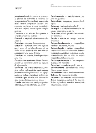 expressar

pressão oral modo de comunicar oralmente primor de expressão e subtileza de
pensamento sal ático reduzir à expressão
mais simples simplificar; reduzir uma
expressão ou fracção a outra equivalente,
mas mais simples; vencer alguém completamente
Expressar – ter direito de expressar a
opinião ter voto na matéria
Exprimir – exprimir efusivamente dar
largas a
Exprobar – exprobar lançar em rosto
Expulsar – expulsar correr com alguém;
correr com; pôr no olho da rua; pôr no
andar da rua expulsar com pancadas ou
ameaças correr a toque de caixa
Expulso – ser expulso dum lugar despejar o beco
Êxtase – estar em êxtase diante de estar
absorto de admiração diante de alguém,
de alguma coisa
Extensão – em toda a extensão de fora a
fora; roda a roda em toda a extensão da
palavra em toda a plenitude da sua significação por toda a extensão de ao longo de
Extenso – por extenso sem abreviatura
uma coisa extensa um nunca acabar
Exterior – do lado exterior de fora; por fora
exterior de fora no exterior a céu aberto

[ 248 ]
Emanuel de Moura Correia • Persília de Melim Teixeira

Exteriormente – exteriormente por
fora; na aparência
Exterminar – exterminar passar o fio de
espada
Extinguir – extinguir dar cabo de
Extorquir – extorquir dinheiro dar um
sopapo na carteira, na gaveta
Extorsão – pessoa que vive de extorsões
ave de rapina
Extrair – extrair da manga mostrar;
apresentar
Extraordinariamente – extraordina‑
riamente a bambão; por fora
Extraordinário – coisas extraordiná‑
rias coisas do arco-da-velha dom de fazer
coisas extraordinárias varinha de condão
extraordinário fora de série; de morrer
extraordinário! de uma figa!
Extravagantemente – extravagante‑
mente às três pancadas
Extraviar – extraviar‑se perder o tacto
Extremamente – extremamente como o
Diabo; no superlativo
Extremidade – estar na última extremi‑
dade não dar esperanças de vida
Extremo – de extremo excessivamente
de um extremo ao outro de fio a pavio;
de fora a fora levar as coisas ao extremo
esticar muito a corda

 