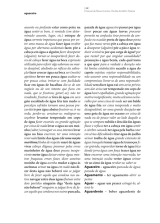 aguaceiro

assunto ou profissão estar como peixe na
água sentir‑se bem, à vontade (em determinado assunto, lugar, etc.) estoque de
água corrente impetuosa que passa por entre uma massa de água fazer água receber
água por aberturas acidentais fazer, pôr a
cabeça em água a alguém fazer desesperar
(alguém); tornar‑se insuportável; fazer dores de cabeça fazer água na boca expressão
utilizada para referir algo saboroso ou muito desejável, aludindo ao reflexo da salivação fazer crescer água na boca ser (muito)
apetitoso ferver em pouca água exaltar‑se
por pouca coisa; irritar‑se com facilidade
ficar em águas de bacalhau diz‑se de um
negócio ou de um intento que ficou em
nada, que se frustrou; gorar(‑se); não ter
resultado; frustrar‑se fora de água em seco
gato escaldado de água fria tem medo os
percalços sofridos tornam uma pessoa precavida ir por água abaixo frustrar‑se; ir na
roda; perder‑se; arruinar‑se; malograr‑se;
soçobrar levantar tempestade em copo
de água fazer escarcéu ou grande agitação
por coisa de nada levar a água ao seu moi‑
nho (saber) conseguir os seus intentos levar
água no bico encerrar, ter uma intenção
reservada limite das águas (de uma nação
marítima) linha de respeito maré de águas
vivas cabeça d’águas; preamar pelas ervas
marinheiro de água doce pessoa inexperiente meter água deixar entrar água; mostrar fraqueza; errar; fazer, dizer asneiras
moinho de água azenha mudar a água às
azeitonas urinar na água em nado não di‑
zer desta água não beberei não se julgar
livre de fazer aquilo que condena nos outros navegar entre duas águas flutuar entre
dois partidos ninguém diga “desta água
não beberei” ninguém se julgue livre de fazer aquilo que condena nos outros pancada,

[ 24 ]
Emanuel de Moura Correia • Persília de Melim Teixeira

pazada de água aguaceiro passar por água
lavar pescar em águas turvas procurar
proveito na confusão; tirar proveito da confusão ou ocasião poeta de água doce poeta
que faz maus versos pôr a cabeça em água
a desesperar (alguém) pôr a pão e água reduzir à miséria por que carga de água? por
que razão? por que singular casualidade?
presunção e água benta, cada qual toma
a que quer para a vaidade e devoção não
há limites estabelecidos sacudir a água do
capote enjeitar, rejeitar responsabilidades;
não assumir uma responsabilidade ou um
compromisso; livrar‑se de uma responsabilidade sem dizer água vai sem aviso prévio;
sem dar aviso ser tempestade em copo de
água haver espalhafato, grande agitação por
motivo insignificante, muita celeuma ou barulho por uma coisa de nada ser um balde
de água fria ser coisa inesperada e muito
desagradável; ser uma grande decepção ser
uma gota de água no oceano ser coisa de
nada ou de pouco valor ao lado daquilo a
que se compara subida e descida das águas
fluxo e refluxo ter a cabeça em água sentir
o cérebro cansado ter água pela barba estar
em sérias dificuldades tirar água do joelho
urinar toalha de água grande extensão de
água tranquila tomar água de tremoços ficar grávida; engravidar torno de água bica
donde jorra água com força trazer água no
bico encerrar uma intenção reservada; ter
uma intenção oculta verter águas urinar
vir ao cimo da água revelar‑se; saber‑se
Aguaceiro – aguaceiro pancada de água;
pazada de água
Aguamento – ter aguamento abrir os
peitos
Aguar – aguar um prazer estragá-lo; alterá-lo
Aguardente – beber aguardente de

 