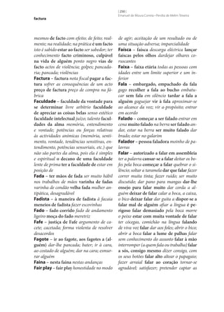 factura

mesmos de facto com efeito; de feito; realmente; na realidade; na prática é um facto
isto é sabido estar ao facto ser sabedor; ter
conhecimento facto criminoso, culpável
na vida de alguém ponto negro vias de
facto actos de violência; golpes; pancadaria; pancada; violências
Factura – factura nota fiscal pagar a fac‑
tura sofrer as consequências de um acto
preço de factura preço de compra na fábrica
Faculdade – faculdade da vontade para
se determinar livre arbítrio faculdade
de apreciar as coisas belas senso estético
faculdade intelectual juízo; talento facul‑
dades da alma memória, entendimento
e vontade; potências ou forças relativas
às actividades anímicas (memória, sentimento, vontade, tendências sensitivas, entendimento, potências sensoriais, etc.) que
não são partes da alma, pois ela é simples
e espiritual o decano de uma faculdade
lente de prima ter a faculdade de estar em
posição de
Fada – ter mãos de fada ser muito hábil
nos trabalhos de mãos varinha de fadas
varinha de condão velha fada mulher antipática, desagradável
Fadista – à maneira de fadista à facaia
meneios de fadista fazer escovinhas
Fado – fado corrido fado de andamento
ligeiro moça do fado meretriz
Fafe – justiça de Fafe argumento de cacete; cacetada; forma violenta de resolver
desacordos
Fagote – ir ao fagote, aos fagotes a (al‑
guém) dar‑lhe pancada; bater; ir à cara,
ao costado de alguém; dar na cara; esmurrar alguém
Faina – nesta faina nestas andanças
Fair play – fair play honestidade no modo

[ 250 ]
Emanuel de Moura Correia • Persília de Melim Teixeira

de agir; aceitação de um resultado ou de
uma situação adversa; imparcialidade
Faísca – faísca descarga eléctrica lançar
faíscas pelos olhos dardejar olhares coruscantes
Faixa – faixa etária todas as pessoas com
idades entre um limite superior e um inferior
Fala – embargado, empachado da fala
gago recolher a fala ao bucho embatucar sem fala em silêncio tardar a fala a
alguém gaguejar vir à fala aproximar‑se
ao alcance da voz; vir a-propósito; entrar
em acordo
Falado – começar a ser falado entrar em
cena muito falado na berra ser falado andar, estar na berra ser muito falado dar
brado; estar no galarim
Falador – pessoa faladora moinho de palavras
Falar – autorizado a falar em assembleia
ter a palavra cansar‑se a falar deitar os bofes pela boca começar a falar quebrar o silêncio; soltar a taramela dar que falar fazer
correr muita tinta; fazer ruído; ser muito
discutido; dar pano para mangas dar‑lhe
ensejo para falar muito dar corda a alguém deixar de falar calar a boca, a caixa,
o bico deixar falar dar guita a dispor‑se a
falar mal de alguém afiar a língua é pe‑
rigoso falar demasiado pela boca morre
o peixe estar com muita vontade de falar
ter cócegas, comichão na língua falando
de viva voz falar dar aos foles; abrir o bico;
abrir a boca falar a lume de palhas falar
sem conhecimento do assunto falar à mão
interromper (a quem fala ou trabalha) falar
a sós, consigo mesmo dizer consigo, com
os seus botões falar alto altear o papagaio;
fazer arraial falar ao coração tornar‑se
agradável; satisfazer; pretender captar as

 