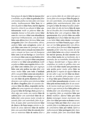 [ 251 ]
Dicionário Prático de Locuções e Expressões Correntes

boas graças de alguém falar às massas falar
à multidão, ao povo falar às pedradas falar
com muitas pedras na mão; falar com maus
modos, insultuosamente falar bem ter o
dom da palavra falar bem, mal de alguém
louvá-lo, criticá-lo ou caluniá-lo falar cau‑
telosamente medir as palavras falar cla‑
ramente chamar os bois pelos nomes falar
com dar conversa a falar com abundância
improvisar brilhantemente, com facilidade
falar com altivez fazer farronca falar com
arreganho falar com desassombro, altivez,
audácia falar com arrogância cantar de
galo falar com erros dar pontapés na gramática falar com o coração nas mãos falar
com o coração na boca; usar de franqueza
falar com o rei na barriga ser autoritário
em demasia falar com os seus botões falar
só; consultar‑se a si próprio falar com pausa
arrastar a voz falar com prudência medir
as palavras falar com respeito dobrar a língua falar com rodeios falar por engonços
falar com sete pedras na mão falar com
maus modos falar com toda a lealdade
abrir o seu peito falar como um oráculo falar com acerto falar consigo monologar em
voz alta falar da porta dianteira falar rudemente e sem rodeios nem reticências falar
de alhos e bugalhos falar de assuntos desconexos falar de alhos, responder em bu‑
galhos dar uma resposta sem relação com a
pergunta falar de barriga cheia queixar‑se,
dizer algo sem razão, sem motivo falar de
cadeira falar com autoridade falar de cá‑
tedra falar como pessoa muito versada no
assunto; falar com autoridade; falar de poleiro, de papo; falar autoritariamente falar
de chuva e do bom tempo entreter‑se, falando de coisas diferentes falar de mestre
falar com autoridade falar de oráculo falar
com ar misterioso falar de outiva dizer o

falar

que se ouviu; falar de cor; falar pelo que se
ouviu; falar sem averiguar falar de papo falar com autoridade, com prosápia falar de
poleiro falar autoritariamente; falar com
arrogância falar de ronca bazofiar; fanfarronar; falar do alto da burra falar de mais
dar ao chocalho; dar à tramela falar do alto
da burra falar com arrogância falar elo‑
quentemente dizer pérolas falar em estilo
empolado fazer frases falar em vão perder
o seu latim falar entre dentes resmungar;
pronunciar mal falar francês pagar; subornar; ser rico falar grosso falar com altivez,
com rudeza; fazer farronca falar inoportu‑
namente perder uma boa ocasião de estar
calado falar latim não se fazer entender fa‑
lar mal de (pessoa, de um) ausente tocar
rabeca falar muito dar ao lambarão; dar à
taramela; dar ao trambelho; desembainhar
a língua; desenferrujar a língua; falar as
estopinhas; ter corda; ter golelha; estar com
a corda toda falar muito sem proveito ou
sem acerto gastar muita saliva falar na
pele de falar a respeito de alguém falar no
ar não saber o que (se) diz falar no deser‑
to não ser atendido pelas pessoas a quem
se dirige falar para o boneco falar sem ser
ouvido falar pausadamente arrastar a voz
falar pela mesma toada falar de um assunto do mesmo modo que outrem já o tratou;
repetir o que outrem já disse falar pelos co‑
tovelos falar com desembaraço; falar muito; tagarelar; falar as estopinhas falar por
detrás maldizer; difamar falar por entre
dentes resmungar; rosnar; murmurar; não
falar claro falar por entre os dentes rosnar;
resmungar falar por falar dizer coisas sem
sentido; falar à toa falar por si não precisar
de comentários falar por tabela referir‑se
indirectamente falar português falar claro;
falar verdade; falar com sinceridade falar

 