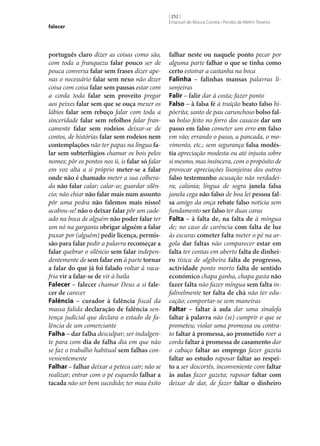 falecer

português claro dizer as coisas como são,
com toda a franqueza falar pouco ser de
pouca conversa falar sem frases dizer apenas o necessário falar sem nexo não dizer
coisa com coisa falar sem pausas estar com
a corda toda falar sem proveito pregar
aos peixes falar sem que se ouça mexer os
lábios falar sem rebuço falar com toda a
sinceridade falar sem refolhos falar francamente falar sem rodeios deixar‑se de
contos, de histórias falar sem rodeios nem
contemplações não ter papas na língua fa‑
lar sem subterfúgios chamar os bois pelos
nomes; pôr os pontos nos ii, is falar só falar
em voz alta a si próprio meter‑se a falar
onde não é chamado meter a sua colherada não falar calar; calar‑se; guardar silêncio; não chiar não falar mais num assunto
pôr uma pedra não falemos mais nisso!
acabou‑se! não o deixar falar pôr um cadeado na boca de alguém não poder falar ter
um nó na garganta obrigar alguém a falar
puxar por (alguém) pedir licença, permis‑
são para falar pedir a palavra recomeçar a
falar quebrar o silêncio sem falar independentemente de sem falar em à parte tornar
a falar do que já foi falado voltar à vacafria vir a falar‑se de vir à baila
Falecer – falecer chamar Deus a si fale‑
cer de carecer
Falência – curador à falência fiscal da
massa falida declaração de falência sentença judicial que declara o estado de falência de um comerciante
Falha – dar falha desculpar; ser indulgente para com dia de falha dia em que não
se faz o trabalho habitual sem falhas convenientemente
Falhar – falhar deixar a peteca cair; não se
realizar; entrar com o pé esquerdo falhar a
tacada não ser bem sucedido; ter mau êxito

[ 252 ]
Emanuel de Moura Correia • Persília de Melim Teixeira

falhar neste ou naquele ponto pecar por
alguma parte falhar o que se tinha como
certo estoirar a castanha na boca
Falinha – falinhas mansas palavras lisonjeiras
Falir – falir dar à costa; fazer ponto
Falso – à falsa fé à traição beato falso hipócrita; santo de pau carunchoso bolso fal‑
so bolso feito no forro dos casacos dar um
passo em falso cometer um erro em falso
em vão; errando o passo, a pancada, o movimento, etc.; sem segurança falsa modés‑
tia apreciação modesta ou até injusta sobre
si mesmo, mas insincera, com o propósito de
provocar apreciações lisonjeiras dos outros
falso testemunho acusação não verdadeira; calúnia; língua de sogra janela falsa
janela cega não falso de boa lei pessoa fal‑
sa amigo da onça rebate falso notícia sem
fundamento ser falso ter duas caras
Falta – à falta de, na falta de à míngua
de; no caso de carência com falta de luz
às escuras cometer falta meter o pé na argola dar faltas não comparecer estar em
falta ter contas em aberto falta de dinhei‑
ro tísica de algibeira falta de progresso,
actividade ponto morto falta de sentido
económico chapa ganha, chapa gasta não
fazer falta não fazer míngua sem falta infalivelmente ter falta de chá não ter educação; comportar‑se sem maneiras
Faltar – faltar à aula dar uma sinalefa
faltar à palavra não (se) cumprir o que se
prometeu; violar uma promessa ou contrato faltar à promessa, ao prometido roer a
corda faltar à promessa de casamento dar
o cabaço faltar ao emprego fazer gazeta
faltar ao estudo raposar faltar ao respei‑
to a ser descortês, inconveniente com faltar
às aulas fazer gazeta; raposar faltar com
deixar de dar, de fazer faltar o dinheiro

 