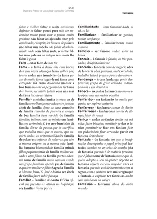 [ 253 ]
Dicionário Prático de Locuções e Expressões Correntes

faltar o melhor faltar o azeite esmorecer;
definhar‑se faltar pouco para não ser necessário muito para; estar a pouco, muito
próximo não faltar ao ajustado estar pelo
combinado; cumprir; ser homem de palavra
não faltar um cabelo não faltar absolutamente nada sem faltar nada, sem lhe fal‑
tar uma palavra na íntegra sem nada lhe
faltar à guisa
Falto – estar falto de não ter
Fama – a fama a deusa das cem bocas,
das cem vozes alcançar fama colher (os)
louros andar nas trombetas da fama gozar de muita fama lugar de má fama zona
estragada má fama descrédito manter a
boa fama honrar os pergaminhos ter fama
dar brado; ser muito falado voar nas asas
da fama tornar‑se célebre
Família – a minha família os meus ar de
família semelhança marcada entre pessoas
chefe de família dono da casa conselho
de família reunião de parentes e amigos
de boa família bem nascido de família
familiar; íntimo; sem cerimónia em famí‑
lia sem cerimónia f. é o arre-burrinho da
família diz‑se da pessoa que se sacrifica,
que trabalha mais que os outros, que suporta todas as responsabilidades família
de palavras conjunto de palavras que têm
a mesma origem ou a mesma raiz famí‑
lia humana Humanidade família miúda
filhos pequenos mãe de família mulher casada e com filhos na família portas adentro nome de família nome comum a todo
um grupo familiar; apelido pai de família
o que tem mulher e filhos Sagrada Família
o Menino Jesus, S. José e Maria ser chefe
de família fazer subir fumaça
Familiar – familiar do Santo Ofício oficial que prendia as vítimas na Inquisição
ser familiar tratar por tu

fantasma

Familiaridade – com familiaridade tu
cá, tu lá
Familiarizar – familiarizar‑se ganhar,
tomar confiança
Familiarmente – familiarmente mano
a mano
Famoso – ser famoso andar, estar na
berra
Fancaia – à fancaia à facaia; às três pancadas; desajeitadamente
Fancaria – fancaria casa de negócio obra
de fancaria obra grosseira, mal executada;
trabalho feito à pressa e pouco duradouro
Fandanga – tropa fandanga gente desprezível; grupo de gente armada, indisciplinada e em desordem
Faneca – ao pintar da faneca no momento oportuno; na melhor ocasião
Fanfarrão – ser fanfarrão ter muita garganta; ser espirra-canivetes
Fanfarrear – fanfarrear cantar de clérigo
Fanfarronar – fanfarronar cantar de clérigo; falar de ronca
Fanico – andar ao fanico andar na má
vida; fazer biscates; prostituir‑se dar o fa‑
nico prostituir‑se ficar em fanicos ficar
em pedacinhos; ficar arrasado partir em
fanicos despedaçar
Fantasia – de fantasia em que a imaginação desempenha o papel principal fan‑
tasias castelos no ar; teias de aranha jóia
de fantasia que não é de matéria preciosa;
que é falsa nome de fantasia nome que alguém adopta a seu bel-prazer objecto de
fantasia objecto curioso, singular obra de
fantasia que não está de harmonia com as
regras, com o costume sem mais regra que
a fantasia a capricho ter fantasias andar
com minhocas na cabeça
Fantasma – fantasma alma do outro
mundo

 