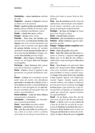 fantástico

Fantástico – coisas fantásticas moinhos
de vento
Faqueiro – mostrar o faqueiro mostrar
os dentes ao rir de escárneo
Faraó – quebrar pedra nas pedreiras dos
faraós realizar trabalho de escravos; sujeitar‑se a trabalhos humilhantes e duros
Fardo – o fardo dos anos a velhice
Farejar – farejar tomar ventos
Farinha – fazer boa, má farinha agir,
proceder bem, mal não fazer farinha com
alguém não viver em boa harmonia com
alguém; não se entender com alguém pão
da mesma farinha mistura de variadas
qualidades ser da mesma farinha (de) ser
da mesma laia ter farinhas ter brigas, contendas tirar farinha provocar brigas
Farrapo – dizer trapos e farrapos murmurar; ser má-língua feito em farrapos
em frangalhos
Farronca – fazer farronca falar grosso,
com altivez; blasonar; vangloriar‑se
Farta – à farta a raivel; à regalona; à ufa;
fartamente; em grande abundância; muito
Fartar – a fartar até à saciedade; até não
poder mais; até encher; com abundância
aproveitar a ocasião de se fartar atolar o
dente fartar‑se encher a malvada fartar‑se
de rir ter uma barrigada de riso que far‑
te até à saciedade; até não poder mais; até
encher; com abundância
Farta-velhaco – coisa de farta-velhaco
coisa grosseira e abundante
Fartazana – à fartazana com abundância; em grande quantidade
Farto – estar farto estar pelos cabelos
Fartura – com fartura às cabazadas
Fás – por fás e por nefas de qualquer forma; a bem ou a mal; a torto e a direito;
com razão ou sem ela; por meios lícitos ou

[ 254 ]
Emanuel de Moura Correia • Persília de Melim Teixeira

ilícitos; por todos os meios; lícita ou ilicitamente
Fase – fase do armário período crítico da
adolescência, observado por uma indefinição de valores e situações, e por uma conquista de afirmação comportamental
Fastígio – da base ao fastígio de baixo
para cima; dos pés à cabeça
Fatal – estrado fatal cadafalso
Fatanisca – pôr em fataniscas espedaçar
Fateixa – deitar a fateixa a agarrar sofregamente; prender
Fatigar - fatigar muito o espírito fazer
os miolos em água
Fatia – fatias de parida rabanadas
Fato – bater‑lhe sobre um fato novo assentar as costuras a (alguém) estar gasto
(fato) estar no fio fato de ver a Deus o
melhor fato; roupa domingueira fato novo
pálio rico
Fava – fava branca voto aprovativo fava
preta voto desaprovativo favas contadas
coisa certa, inevitável, sabida; negócio seguro ir à fava ir à missa; ir pentear macacos largar terra para favas fugir mandar
à fava despedir alguém com indiferença;
mandar bugiar; mandar àquela parte;
mandar embora, com enfado ou desprezo,
por não querer ouvir ou aturar mais pagar
as favas pagar o que outrem fez, o que outros fizeram; ser logrado; ser castigado por
aquilo que outrem fez; suportar prejuízo
ou responsabilidade
Faval – ir ao faval a bater‑lhe; dar‑lhe
uma sova; cirrigi-lo; dar‑lhe uma desanda
Favor – a favor a pró; em pró a favor de
a bem de; do lado de; em prol de; em projectura de declarar‑se em favor de tomar o
partido de dever favores estar ou ficar em
obrigação em favor de em abono de; em benefício de faça o favor de queira (seguido

 
