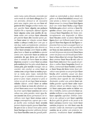 fazer

outro rumo, outra direcção; enveredar por
outro modo de vida fazer alforge fazer, levar provisões; fornecer‑se do necessário
para uma viagem, para seu uso fazer al‑
guém de fel e vinagre arreliar muito; maçar; quezilar fazer alguém em pedaços
desfazer‑lhe a reputação; difamar alguém
fazer alguma coisa sem auxílio de ou‑
trem nadar sem cortiças fazer almoeda
pôr patente fazer alto mandar parar; parar fazer amor ter relações sexuais fazer
andar a cabeça à roda fazer com que se
não faça nada acertadamente; entontecer
alguém fazer arraial falar alto; divertir‑se;
ralhar fazer arranjo convir fazer as ablu‑
ções lavar‑se fazer as caridades a ajustar
contas com; repreender fazer as coisas ao
contrário do que devia ser albardar o
dono à vontade do burro fazer as coisas
depressa assoprar e comer fazer as coisas
pela molúria fazê-las pela calada fazer as
coisas pela, por metade transigir; não as
concluir; não concluir as coisas fazer as
contas com castigar fazer as malas preparar as malas para viajar, metendo‑lhes
dentro o que se considera necessário; preparar‑se para viajar; preparar‑se para se
retirar ou sair de um lugar fazer as neces‑
sidades defecar; urinar fazer as unhas
apará-las fazer as vezes de substituir; suprimir fazer asco causar nojo fazer asnei‑
ra arriar sujeira fazer asneiras dar com a
cabeça nas, pelas paredes; meter água fa‑
zer assento em durar; permanecer; ter residência num lugar fazer avença com o
tempo contemporizar; esperar que o tempo facilite uma resolução fazer avenida
passear despreocupado; passear fazer ban‑
do por si não se deixar levar pelos outros
fazer barriga apresentar saliência; formar
bojo fazer barulho com dar grande publi-

[ 256 ]
Emanuel de Moura Correia • Persília de Melim Teixeira

cidade ou notoriedade a; fazer alarde de;
gabar‑se de fazer beicinha(o) amuar(‑se);
estar prestes a chorar (as crianças) fazer
beiço amuar (a criança) fazer bela figura
fazer um vistão fazer bicha a fugir fazer
bichinha-gata a fazer carícias a fazer bi‑
quinho amuar; estar prestes a chorar [a
criança] fazer biquinhos dar beijos ininterruptamente sem desprender os lábios
fazer biscates andar ao fanico fazer boa
figura fazer um brilhante papel; fazer um
figurão fazer boa figura ou má figura representar bem ou mal o seu papel; haver‑se
bem ou mal; ser bem ou mal sucedido fa‑
zer boas ou más ausências (a) dizer bem
ou mal (de pessoa não presente) fazer boca
comer um pouco ou um bocado para beber
fazer a boca doce (a) ameigar fazer boca
doce amimar fazer boca-de-siri calar‑se
fazer bom cinto fazer boa caçada de perdizes e coelhos fazer boquinha franzir os
lábios, contrariado fazer bordos cambalear fazer braço-de-ferro tentar fazer prevalecer uma opinião ou um princípio fazer
brecha abrir caminho; causar um dano
que leva a outro dano fazer caixa de fazer
caixinha; fazer segredo de; não divulgar;
dissimular; ocultar com astúcia fazer cai‑
xinha guardar segredo fazer calar impor
silêncio; reduzir ao silêncio; tapar a boca
(a) fazer cama para outro se deitar uns
têm o trabalho, outros o proveito fazer ca‑
minho melhorar a sua situação; prosperar
fazer capricho caprichar; timbrar; esmerar‑se em; esforçar‑se por fazer capricho
de fazer gala de; gloriar‑se de; jactar‑se de
fazer carranca mostrar mau modo fazer
carreira prosperar na vida fazer caso de
atender; cuidar de; interessar‑se por fazer
castelos no ar sonhar com projectos impossíveis, irrealizáveis fazer cavalinhos-

 