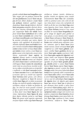 fazer

grande cuidado fazer em frangalhos espatifar; rasgar; pôr em pedaços; destruir fa‑
zer em pandarecos escacar fazer em pa‑
pas derrear; diluir; desfazer; estafar fazer
em pedaços desfazer; quebrar; rasgar;
despedaçar fazer em pó desfazer; destruir
fazer em postas aniquilar; destruir; derrotar; fazer chacina; esfrangalhar; despedaçar; esquartejar fazer em salada moer;
picar miúdo fazer endoidecer dar a volta
ao juízo fazer escândalo dar, armar barraca fazer escarificação sarjar fazer esco‑
la assentar princípios que outros depois
seguem; criar seguidores de princípios ou
métodos definidos fazer escovinhas lisonjear; meneios de fadista fazer esforço para
conter o riso morder os beiços fazer esfor‑
ços inúteis remar contra a maré fazer es‑
pécie causar certa impressão; causar estranheza; surpreender fazer espécie (a
alguém) chamar muito a atenção fazer
espectáculo ridículo armar um chinfrim
dos diabos fazer esses ir cambaleando (por
embriaguez) fazer exame de consciência
meter mão na consciência; recordar as faltas ou culpas cometidas para se arrepender
e melhorar a vida fazer execução penhorar fazer executar levar a cabo fazer face
a encarar; opor‑se a; resistir (a); suportar
fazer farronca falar grosso, com altivez;
blasonar; vangloriar‑se fazer fé merecer
crédito fazer figas pôr os dedos na posição
da figa, em sinal de repúdio, indignação ou
esconjuro; colocar os dedos na posição de
figa, em sinal de receio perante eventual
perigo ou para tornar inválido aquilo que
se disse; fazer nicas fazer figura dar nas
vistas; impressionar fazer figura de urso
fazer figura ridícula; portar‑se mal fazer
filete não puxar carta superior, esperando
em fazer depois melhor jogo fazer finca-pé

[ 258 ]
Emanuel de Moura Correia • Persília de Melim Teixeira

estribar‑se; teimar; insistir; obstinar‑se;
porfiar, insistir em alguma coisa; resistir
teimosamente fazer fitas dar escândalo;
exibir‑se; praticar actos com o fim de dar
nas vistas; fazer cenas com o propósito de
iludir ou de dar nas vistas fazer fogo atear
uma fogueira; fazer lume; disparar uma
arma fazer fortuna tornar‑se rico; cavar
no filão; ter sucesso fazer fosquinhas fingir‑se amigo de alguém para ganhar as
suas graças, os seus favores; fazer rapapés
a fazer fraco enfraquecer fazer frases falar ou escrever em estilo empolado fazer
frente estar voltado para; enfrentar; resistir; namorar; opor‑se fazer furor fazer
muito sucesso; causar sensação fazer gala
vangloriar‑se; exibir fazer galhofa escarnecer; zombar fazer gambeta desviar‑se;
torcer fazer gato-sapato escarnecer; ludibriar fazer gato-sapato de (alguém) maltratar; tratar com desprezo fazer gazeta
faltar às aulas, ao emprego fazer gosto
agradar; ter prazer fazer grande pânde‑
ga, alarido pintar o caneco fazer honra
honrar fazer horas esperar fazer inspec‑
ção rigorosa a passar a pente fino fazer
intrigas andar com arcas enfuscadas fazer
irritar levar à parede; subir a mostarda ao
nariz fazer jeito calhar; convir fazer jeito
a convir fazer jogo de porta tentar esquivar‑se; usar de subterfúgios fazer joguete
de alguém fazer de alguém gato-sapato
fazer jus merecer fazer jus a esforçar‑se
por alcançar; fazer perder o juízo; fazer
por merecer fazer justiça julgar, obrar segundo o que é justo fazer justiça por suas
(próprias) mãos castigar sem recorrer aos
poderes competentes fazer lamúria chorar
pitanga fazer lastro comer para beber depois fazer liga combinar‑se bem; tomar
consistência; unificar‑se fazer longas

 