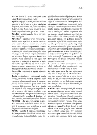 [ 25 ]
Dicionário Prático de Locuções e Expressões Correntes

manhã matar o bicho desjejum com
aguardente matadela de bicho
Aguçar – aguçar o dente preparar‑se para
alcançar o que se deseja aguçar os dentes
dispor‑se para comer ou fruir coisa boa;
dispor‑se para fazer o que desejava; mostrar sofreguidão para o que se vai comer
Agudez – vender agudez ter‑se por chistoso, inteligente
Aguentar – aguentar arcar com; ter pedalada para aguentar a bucha suportar
uma incomodidade; aturar uma pessoa
importuna, maçadora aguentar a retran‑
ca resistir aguentar coisas quase insupor‑
táveis engolir marmelos crus; engolir sapos
vivos aguentar com as responsabilidades
ter as costas largas aguentar firme sustentar a nota aguentar o frio rapar frio
aguentar o pano pairar aguentar o tem‑
po resistir aguentar‑se no balanço conformar‑se com a adversidade; resignar‑se
não aguentar ir‑se abaixo das canetas
Aguerrido – mostrar‑se aguerrido cantar de galo
Águia – a águia o rei das aves de águia
curvo; penetrante ensinar a águia a voar
ensinar a alguém aquilo que é de sua profissão; querer ensinar a quem sabe mais;
ensinar o Pai‑nosso ao Vigário ser águia
ser pessoa de alto e perspicaz engenho; finório a quem não metem os dedos pelos
olhos ter espírito de águia ter vistas largas
e altas aspirações ter olhos de águia ver de
alto; ter vista penetrante; ter olhos de lince
Aguilhão – dar coice(s) contra o agui‑
lhão escoicear; recalcitrar; resistir ao castigo, à correcção; opor resistência a uma
força superior com dano próprio
Agulha – agulha de marear bússola agu‑
lha em palheiro dificuldade quase insuperável; quase-impossibilidade; quase im-

ainda

possibilidade enfiar alguém pelo fundo
duma agulha enganar alguém; manobrar
alguém astuciosamente fazer agulha para
outras carreiras tomar outro rumo, outra
direcção; enveredar por outro modo de vida
meter agulhas por alfinetes empregar todos os meios; fazer toda a diligência; usar
de todos os expedientes para conseguir um
fim; revolver céus e terra; enredar; intrigar
procurar agulha em palheiro procurar
uma coisa difícil de encontrar, muito difícil
de achar procurar uma agulha no palhei‑
ro procurar uma coisa quase impossível de
encontrar querer fazer passar um camelo
pelo fundo duma agulha pretender fazer
o impossível ser agulha em palheiro ser
coisa muito difícil de encontrar ser agulha
ferrugenta ser pessoa intrigante, mexeriqueira, intrometediça
Ai – estar aos ais lamentar‑se num ai num
abrir e fechar de olhos; num instante; num
momento ai de mim! triste de mim!
Aí – aí é que a coisa fia fino! agora é que
são elas! aí é que está a dificuldade! aí é
que bate o ponto! aí é que a porca torce o
rabo! de aí por consequência por aí por
esse caminho; por um lado e por outro por
aí além que não tem fim por aí fora por
esse mundo fora
Ainda – ainda por enquanto; por ora ain‑
da agora há pouco tempo; neste instante
ainda agora? só agora? ainda assim apesar disso; contudo; não obstante; em todo o
caso; todavia; no entanto ainda bem felizmente; tanto melhor; graças a Deus ainda
bem não apenas; mal ainda bem que mal
ainda em cima além disso; demais a mais
ainda mais maior porção ainda mesmo
não obstante ainda não por enquanto
não ainda por cima além de tudo; demais
a mais; para cúmulo; para mais ainda

 