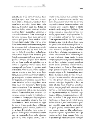 [ 259 ]
Dicionário Prático de Locuções e Expressões Correntes

caminhadas ir ao cabo do mundo fazer
má figura fazer um triste papel; espetar
fazer mal a danificar; prejudicar fazer
mão baixa surripiar; roubar fazer mão
baixa a, de roubar fazer mão baixa em
meter ao bolso; roubar dinheiro; roubar;
surripiar fazer maravilhas distinguir‑se
extraordinariamente fazer mau negócio
dar uma cabeçada fazer maus versos espojar‑se pela poesia fazer mediar pôr de
permeio fazer meia volta virar as arcas
fazer meia-noite dormir fazer menção de
dar a entender pelo gesto que se tem vontade de; mencionar; pôr, ter, meter, levar, tomar em linha de conta fazer mil esforços
dar‑se tratos de polé fazer mó fazer que a
boiada descreva espiral, para tomar em seguida a direcção desejada fazer móvito
abortar fazer mudar de opinião virar a
cabeça a (alguém); virar do avesso fazer
muita pândega pintar a bexiga fazer mui‑
to barulho deitar a casa abaixo fazer na‑
moro a arrastar a asa; bater a asa fazer
nana, nanã dormir; adormecer fazer ne‑
gaças engodar; provocar; desinquietar fa‑
zer negócio comercializar; negociar fazer
nova tentativa voltar à carga fazer num
feixe moer com pancadaria fazer numa
trouxa amarrotar fazer número figurar
sem ser realmente útil, só para aumentar o
número fazer o balanço de historiar; examinar as contas; apreciar os resultados obtidos fazer o chão prepará-lo para plantações fazer o contrário apagar o fogo com
azeite fazer o Cristo manter‑se nas argolas com os braços abertos fazer o Diabo a
quatro fazer grande rebuliço, confusão fa‑
zer o jogo de trabalhar para; actuar segundo a estratégia ou o interesse de fazer o
mal e a caramunha fazer mal a alguém e
queixar‑se, como se fosse vítima, sem se

fazer

revelar como autor do mal; lamentar o mal
que se faz a outrem sem se revelar como
autor dele; queixar‑se do mal de que se é
responsável fazer o mesmo caminho ir de
conserva com (alguém) fazer o ninho
atrás da orelha a enganar; ludibriar fazer
o pino manter‑se na posição vertical com
a cabeça para baixo e os pés para cima fa‑
zer o possível esforçar‑se (ao máximo)
fazer o prato trinchar e distribuir a comida fazer o que vem à cabeça fazer o que
lhe apetece sem olhar às consequências; satisfazer os seus caprichos fazer o sinal da
cruz benzer‑se; persignar‑se fazer obra
defecar fazer ofício de corpo presente assistir a um acto sem nada contribuir para
a sua realização fazer ondas levantar
complicações; levantar problemas fazer oó
dormir fazer opinião conseguir adesão de
muitos a uma opinião ou conceito emitido
fazer oração rezar fazer orelhas moucas
fingir que se não ouve; não querer prestar
atenção ao que se diz fazer orelhas, ouvi‑
dos de mercador fingir que não ouve, ouviu; fazer‑se desentendido; não querer ouvir; não prestar atenção; fazer orelhas
moucas; não ligar importância fazer os
bons ofícios fazer tentativas amistosas
para a solução pacífica de uma contenda;
oferecer‑se para tentar uma conciliação fa‑
zer os piores serviços ser burro de carga
fazer os últimos esforços queimar os últimos cartuchos fazer papo resistir; fazer
frente; opor‑se fazer parede resistir a uma
ordem; juntar‑se para teimar; vencer qualquer questão fazer parelha emparelhar;
ser igual; igualar; rivalizar fazer parte tomar assento fazer partida a alguém puxar, tirar o tapete a alguém fazer passa-pé
escapar‑se; fugir fazer pateada bater com
os pés fazer pé atrás retroceder; transigir;

 