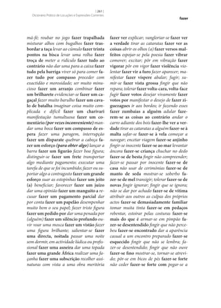 [ 261 ]
Dicionário Prático de Locuções e Expressões Correntes

má-fé; roubar no jogo fazer trapalhada
misturar alhos com bugalhos fazer tras‑
bordar a taça levar ao cúmulo fazer trinta
pontos na bisca levar uma rolha fazer
troça de meter a ridículo fazer tudo ao
contrário não dar uma para a caixa fazer
tudo pela barriga viver só para comer fa‑
zer tudo por compasso proceder com
exactidão e morosidade; ser muito minucioso fazer um arranjo combinar fazer
um brilharete evidenciar‑se fazer um ca‑
gaçal fazer muito barulho fazer um cava‑
lo de batalha imaginar coisa muito complicada e difícil fazer um charivari
manifestação tumultuosa fazer um co‑
mentário (por vezes inconveniente) mandar uma boca fazer um compasso de es‑
pera fazer uma paragem, interrupção
fazer um disparate quebrar a cabeça fa‑
zer um esforço (para obter algo) lançar a
barra fazer um figurão fazer boa figura;
distinguir‑se fazer um frete transportar
algo mediante pagamento; executar uma
tarefa de que se foi incumbido; fazer ou suportar algo a contragosto fazer um grande
esforço suar as estopinhas fazer um jeito
(a) beneficiar; favorecer fazer um juízo
dar uma opinião fazer um manguito a recusar fazer um pagamento parcial dar
por conta fazer um papelão desempenhar
muito bem o seu papel; fazer triste figura
fazer um pedido por dar uma penada por
(alguém) fazer um silêncio profundo ouvir voar uma mosca fazer um vistão fazer
uma figura brilhante; salientar‑se fazer
uma directa, noitada passar uma noite
sem dormir, em actividade lúdica ou profissional fazer uma asneira dar uma topada
fazer uma grande África realizar uma façanha fazer uma subscrição recolher assinaturas com vista a uma obra meritória

fazer

fazer ver explicar; vangloriar‑se fazer ver
a verdade tirar as cataratas fazer ver as
coisas abrir os olhos (a) fazer versos mal‑
feitos espojar‑se pela poesia fazer vibrar
comover; excitar; pôr em vibração fazer
vigorar pôr em vigor fazer violência violentar fazer vir a furo fazer aparecer; manifestar fazer víspere abalar; fugir; sumir‑se fazer vista grossa fingir que não
repara; tolerar fazer volta-cara, volta-face
fugir fazer votos desejar vivamente fazer
votos por manifestar o desejo de fazer zi‑
guezagues ir aos bordos; ir fazendo esses
fazer zumbaias a alguém adular faze‑
rem‑se as coisas ao contrário andar o
carro adiante dos bois fazer‑lhe ver a ver‑
dade tirar as cataratas a alguém fazer‑se à
malta safar‑se fazer‑se à vela começar a
navegar; encetar viagem fazer‑se anjinho
fingir‑se inocente fazer‑se ao mar levantar
âncora fazer‑se criança chuchar no dedo
fazer‑se de besta fingir não compreender;
fazer‑se passar por inocente fazer‑se de
casa não usar de cerimónias fazer‑se de
manto de seda mostrar‑se soberbo fa‑
zer‑se de mel transigir; tolerar fazer‑se de
novas fingir ignorar; fingir que se ignora;
não se dar por achado fazer‑se de vítima
atribuir aos outros as culpas dos próprios
actos fazer‑se demasiadamente familiar
tomar muita tinta fazer‑se em pedaços
rebentar, estoirar pelas costuras fazer‑se
mais do que é armar‑se em pimpão fa‑
zer‑se desentendido fingir que não percebeu fazer‑se encontrado dar a aparência
casual a um encontro preparado fazer‑se
esquecido fingir que não se lembra; fazer‑se desentendido; fingir que não ouve
fazer‑se fino mostrar‑se, tornar‑se atrevido; pôr‑se em bicos de pés fazer‑se forte
não ceder fazer‑se forte com pegar‑se a

 