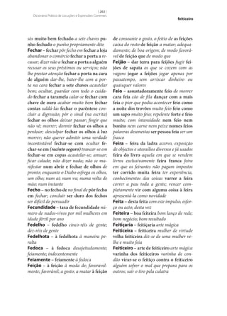 [ 263 ]
Dicionário Prático de Locuções e Expressões Correntes

sós muito bem fechado a sete chaves pu‑
nho fechado o punho propriamente dito
Fechar – fechar pôr fecho em fechar a loja
abandonar o comércio fechar a porta a recusar; dizer não a fechar a porta a alguém
recusar os seus préstimos ou serviços; não
lhe prestar atenção fechar a porta na cara
de alguém dar‑lhe, bater‑lhe com a porta na cara fechar a sete chaves acautelar
bem; ocultar, guardar com todo o cuidado fechar a taramela calar‑se fechar com
chave de ouro acabar muito bem fechar
contas saldá-las fechar o parêntese concluir a digressão; pôr o sinal (na escrita)
fechar os olhos deixar passar; fingir que
não vê; morrer; dormir fechar os olhos a
perdoar; desculpar fechar os olhos à luz
morrer; não querer admitir uma verdade
incontestável fechar‑se com ocultar fe‑
char‑se em (recinto seguro) trancar‑se em
fechar‑se em copas acautelar‑se; amuar;
ficar calado; não dizer nada; não se manifestar num abrir e fechar de olhos de
pronto; enquanto o Diabo esfrega os olhos,
um olho; num ai; num vu; numa volta de
mão; num instante
Fecho – no fecho de no final de pôr fecho
em fechar; concluir ser duro dos fechos
ser difícil de persuadir
Fecundidade – taxa de fecundidade número de nados-vivos por mil mulheres em
idade fértil por ano
Fedelho – fedelho cinco-réis de gente;
dez-réis de gente
Fedelhota – à fedelhota à maneira peralta
Fedoca – à fedoca desajeitadamente;
feiamente; indecentemente
Feiamente – feiamente à fedoca
Feição – à feição à moda de; favoravelmente; favorável; a gosto; a matar à feição

feiticeiro

de consoante o gosto, o feitio de as feições
caixa do rosto de feição a matar; adequadamente; de boa origem; de modo favorável de feição que de modo que
Feijão – dar terra para feijões fugir fei‑
jões de sapata os que se cozem com as
vagens jogar a feijões jogar apenas por
passatempo, sem arriscar dinheiro ou
quaisquer valores
Feio – assustadoramente feio de morrer
cara feia cão de fila dançar com a mais
feia o pior que podia acontecer feio como
a noite dos trovões muito feio feio como
um sapo muito feio; repelente forte e feio
muito; com intensidade nem feio nem
bonito nem carne nem peixe nomes feios
palavras desonestas ser pessoa feia ser um
frasco
Feira – feira da ladra acervo, exposição
de objectos e utensílios diversos e já usados
feira do livro aquela em que se vendem
livros exclusivamente feira franca feira
em que os feirantes não pagam impostos
ter corrido muita feira ter experiência,
conhecimentos das coisas varrer a feira
correr a pau toda a gente; vencer completamente vir com alguma coisa à feira
apresentá-la como novidade
Feita – desta feita com este impulso, esforço ou acto; desta vez
Feiteira – boa feiteira bom lanço de rede;
bom negócio; bom resultado
Feitiçaria – feitiçaria arte mágica
Feiticeira – feiticeira mulher de virtude
velha feiticeira diz‑se de uma mulher velhe e muito feia
Feiticeiro – arte de feiticeiro arte mágica
varinha dos feiticeiros varinha de condão virar‑se o feitiço contra o feiticeiro
alguém sofrer o mal que prepara para os
outros; sair o tiro pela culatra

 