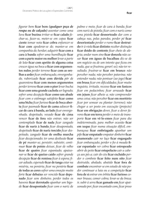 [ 267 ]
Dicionário Prático de Locuções e Expressões Correntes

figurar bem ficar bem (qualquer peça de
roupa ou de calçado) assentar como uma
luva ficar buzina irritar‑se ficar calado fechar‑se, fazer‑se, meter‑se em copas ficar
ciente tomar nota ficar cobra enfurecer‑se
ficar com apoderar‑se de; manter‑se em
companhia de; herdar; adquirir ficar com a
cara à banda sofrer uma humilhação ficar
com a parte maior ou melhor levar a parte
de leão ficar com apetite de alguma coisa
crescer água na boca a ficar com argumen‑
tos nulos perder terreno ficar com as ore‑
lhas a arder ficar embaraçado, envergonhado, ruborizado ficar com dúvida pôr de
quarentena ficar com menos argumentos
perder terreno ficar com o pior levar bucha
ficar com uma grande cachola ser logrado;
sofrer uma decepção ficar como um abade
ficar com o estômago satisfeito ficar como
uma bicha ficar furioso ficar de boca aber‑
ta ficar pasmado ficar de cama adoecer fi‑
car de cara à banda, ao lado ficar envergonhado, despeitado, vexado ficar de cima
vencer ficar de fora não entrar; não ser
contemplado ficar de nada ficar zangado
ficar de nariz à banda ficar desapontado,
despeitado ficar de nariz torcido ficar despeitado, zangado ficar de orelha murcha
ficar decepcionado; ter uma desilusão ficar
de pé manter‑se; persistir; subsistir; continuar ficar de poisio deixar, ficar de velho
ficar de quatro ficar espantado; apaixonar‑se ficar de queixo caído sofrer grande
decepção ficar de remissa ficar à espera; ficar adiado, esperado ficar de tanga estar na
miséria, na penúria; ficar na penúria ficar
de todas as cores sofrer uma emoção muito
forte ficar debaixo ser vencido ficar depe‑
nado ficar sem dinheiro; perder todos os
haveres ficar derrotado apanhar um bigode ficar desapontado ficar com o nariz de

ficar

palmo e meio; ficar de cara à banda; ficar
com nariz de pistola; ficar com o nariz como
uma pistola ficar desnorteado dar com a
cabeça nas, pelas paredes; perder pé ficar
desorientado perder o rumo ficar destruí‑
do ir à viola ficar distinto receber distinção
ficar doido de contente ficar cheio de alegria; andar num sino ficar donzela não casar ficar em águas de bacalhau diz‑se de
um negócio ou de um intento que ficou em
nada, que se frustrou; gorar(‑se); não ter resultado; frustrar‑se ficar em branco não
perceber nada; não perceber patavina; não
entender nada; não pontuar (ao jogo) ficar
em brasa ficar em dificuldades; ficar muito
inquieto, irritado, receoso ficar em fanicos
ficar em pedacinhos; ficar arrasado ficar
em jejum ficar alheio a; não compreender
uma coisa; não perceber ficar em mortório
ficar por semear ou plantar (terreno); não
chegar a ser posto em execução (projecto)
ficar em obrigação dever, ficar a dever favores ficar em terra perder o meio de transporte ficar em vê-lo-emos ficar para dia
indeterminado, para melhor ocasião ficar
em xeque ficar numa situação difícil, embaraçosa ficar embriagado apanhar um
pifo ficar empatado empatar dinheiro ficar
enamorado cair no laço ficar engasgado
ficar embaraçado; perder o fio à meada fi‑
car espantado ver cobra ficar estropeado
abrir do peito ficar estupefacto cair a cabeça aos pés a; cair do céu ficar excluído perder o comboio ficar feito num oito ficar
destruído, abalado, abatido ficar fora de
combate encontrar‑se em estado de não poder continuar a luta ou a competição ficar
fora de si entrar em órbita ficar furioso comer brasas; comer cobra; levar‑se da breca;
ir, subir à serra ficar gamado em ficar apaixonado por; ficar encantado com; ficar preso

 