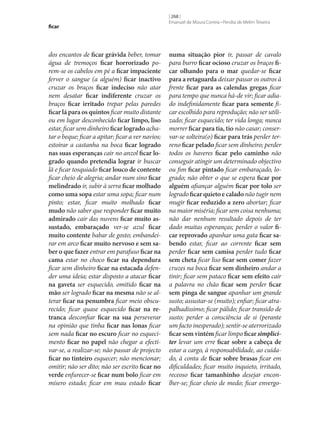 ficar

dos encantos de ficar grávida beber, tomar
água de tremoços ficar horrorizado porem‑se os cabelos em pé a ficar impaciente
ferver o sangue (a alguém) ficar inactivo
cruzar os braços ficar indeciso não atar
nem desatar ficar indiferente cruzar os
braços ficar irritado trepar pelas paredes
ficar lá para os quintos ficar muito distante
ou em lugar desconhecido ficar limpo, liso
estar, ficar sem dinheiro ficar logrado achatar o beque; ficar a apitar; ficar a ver navios;
estoirar a castanha na boca ficar logrado
nas suas esperanças cair no anzol ficar lo‑
grado quando pretendia lograr ir buscar
lã e ficar tosquiado ficar louco de contente
ficar cheio de alegria; andar num sino ficar
melindrado ir, subir à serra ficar molhado
como uma sopa estar uma sopa; ficar num
pinto; estar, ficar muito molhado ficar
mudo não saber que responder ficar muito
admirado cair das nuvens ficar muito as‑
sustado, embaraçado ver‑se azul ficar
muito contente babar de gosto; embandeirar em arco ficar muito nervoso e sem sa‑
ber o que fazer entrar em parafuso ficar na
cama estar no choco ficar na dependura
ficar sem dinheiro ficar na estacada defender uma ideia; estar disposto a atacar ficar
na gaveta ser esquecido, omitido ficar na
mão ser logrado ficar na mesma não se alterar ficar na penumbra ficar meio obscurecido; ficar quase esquecido ficar na re‑
tranca desconfiar ficar na sua perseverar
na opinião que tinha ficar nas lonas ficar
sem nada ficar no escuro ficar no esquecimento ficar no papel não chegar a efectivar‑se, a realizar‑se; não passar de projecto
ficar no tinteiro esquecer; não mencionar;
omitir; não ser dito; não ser escrito ficar no
verde enfurecer‑se ficar num bolo ficar em
mísero estado; ficar em mau estado ficar

[ 268 ]
Emanuel de Moura Correia • Persília de Melim Teixeira

numa situação pior ir, passar de cavalo
para burro ficar ocioso cruzar os braços fi‑
car olhando para o mar quedar‑se ficar
para a retaguarda deixar passar os outros à
frente ficar para as calendas gregas ficar
para tempo que nunca há-de vir; ficar adiado indefinidamente ficar para semente ficar escolhido para reprodução; não ser utilizado; ficar esquecido; ter vida longa; nunca
morrer ficar para tia, tio não casar; conservar‑se solteira(o) ficar para trás perder terreno ficar pelado ficar sem dinheiro; perder
todos os haveres ficar pelo caminho não
conseguir atingir um determinado objectivo
ou fim ficar pintado ficar embaraçado, logrado; não obter o que se espera ficar por
alguém afiançar alguém ficar por tolo ser
logrado ficar quieto e calado não tugir nem
mugir ficar reduzido a zero abortar; ficar
na maior miséria; ficar sem coisa nenhuma;
não dar nenhum resultado depois de ter
dado muitas esperanças; perder o valor fi‑
car reprovado apanhar uma gata ficar sa‑
bendo estar, ficar ao corrente ficar sem
perder ficar sem camisa perder tudo ficar
sem cheta ficar liso ficar sem comer fazer
cruzes na boca ficar sem dinheiro andar a
tinir; ficar sem pataco ficar sem efeito cair
a palavra no chão ficar sem perder ficar
sem pinga de sangue apanhar um grande
susto; assustar‑se (muito); enfiar; ficar atrapalhadíssimo; ficar pálido; ficar transido de
susto; perder a consciência de si (perante
um facto inesperado); sentir‑se aterrorizado
ficar sem vintém ficar limpo ficar simpliciter levar um erre ficar sobre a cabeça de
estar a cargo, à responsabilidade, ao cuidado, à conta de ficar sobre brasas ficar em
dificuldades; ficar muito inquieto, irritado,
receoso ficar tamanhinho desejar enconlher‑se; ficar cheio de medo; ficar envergo-

 