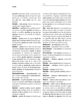 airado

quando ainda que; dado o caso que; mesmo que ainda que apesar de que; em que;
posto que; se; embora; mesmo que; nem
que não só... mas ainda não só... mas
também
Airado – vida airada vida de estroina ou
vagabundo; vagabundagem
Ajoelhar – ajoelhar pôr os joelhos em terra; curvar os joelhos ajoelhar‑se dobrar o
joelho, os joelhos ajoelhar‑se aos pés de
alguém curvar‑se em atitude de respeito,
humilhação
Ajuda – ajuda ponto de apoio ajuda de
quem tem o mesmo ofício barqueiro passa barqueiro ajudas de custo auxílio dar
ajuda auxiliar
Ajudar – ajudar dar a mão (a); dar uma
mãozinha ajudar a bem morrer assistir o
moribundo, exortando-o ajudar à missa
acompanhar (a outrem) na maledicência ou numa má acção; servir o padre em
que a celebra ajudar alguém a conseguir
o que pretende dar um empurrão a aju‑
dar‑se de lançar mão de, a; valer‑se de
ajudar‑se de pés e mãos valer‑se de todos
os meios não se ajudando senão com as
mãos à força de pulso os da mesma pro‑
fissão ajudam‑se mutuamente barqueiro
passa barqueiro
Ajuizadamente – ajuizadamente com
pés e cabeça comportar‑se ajuizadamen‑
te ter tento, tino na bola
Ajustado – ir pelo ajustado exigir aquilo que se estipulou não faltar ao ajustado
estar pelo combinado; cumprir; ser homem
de palavra
Ajustar – ajustar contas regular ajustar
contas com castigar; fazer as caridades a
ajustar‑se‑lhe a crítica servir o barrete, a
carapuça a alguém
Ajuste – ajuste de contas revindicta que

[ 26 ]
Emanuel de Moura Correia • Persília de Melim Teixeira

se toma contra alguém; liquidação de contas pendentes; vingança; represália estar
pelos ajustes estar pelos autos; concordar;
consentir não estar pelos ajustes não estar
pelos autos, pelo combinado; roer a corda
ter em ajuste ter em combinação de preço,
de condições
Ala – abrir alas disporem‑se as pessoas em
fileiras; formar filas de modo a permitir
passagem ala arriba! grito dos pescadores
quando puxam o barco para terra dar ala
a dar largas; deixar em plena liberdade de
se expandir pôr em alas dispor, formar
em fileiras paralelas tomar ala elevar‑se;
levantar‑se; tomar voo; bater as asas
Alabastro – de alabastro muito alvo
À la carte – à la carte à lista; à escolha
À la minuta – à la minuta no momento;
de imediato
À la minute – à la minute [conserto, refeição, revelação fotográfica] no momento;
enquanto se espera
Alanhar – alanhar alguém causar‑lhe
grande dano
Alarde – fazer alarde de fazer pompa de
Alardear – alardear arrotar postas de
pescada
Alargar – alargar‑se dar de si
Alarido – fazer grande alarido pintar o
caneco
Alarmar – alarmar sobremaneira cair
como uma bomba
Alarve – comer como um alarve comer
como um selvagem, um glutão
Albarda – atirar com a albarda (ao ar)
libertar‑se duma sujeição; sacudir o jugo,
os arreios; opor‑se a; abandonar o ofício;
fazer reclamações meter palha na albarda
a engrolar alguém com boas palavras nem
de albarda nem de sela de modo nenhum
roçar a albarda (a alguém) doer‑lhe ser

 