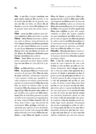 fila

Fila – à má fila à traição caminhar um
após outro, numa só fila marchar a um
de fundo cão de fila cão de guarda; cara
feia em fila em linha; em fileira fila de
donato a cara da vítima fila indiana série
de pessoas umas atrás das outras (uma a
uma)
Filão – cavar no filão explorar; fazer fortuna explorar o filão aproveitar a ocasião
Fileira – abrir fileiras aumentar a distância, entre as fileiras, numa formatura em
linha dispor, formar em fileiras paralelas
pôr em alas cerrar fileiras unir‑se; juntar
as suas forças disporem‑se as pessoas em
fileiras abrir alas em fileira em linha; em
fila fileira de dólmenes alinhados para
formar corredores álea coberta
Filete – fazer filete não puxar carta superior, esperando em fazer depois melhor
jogo ser um filete ser coisa fácil de se fazer
Filha – as filhas de Eva as mulheres
Filho – de pai para filho por transmissão
sucessiva de pai para filho filho da mãe,
da puta individuo considerado traiçoeiro
e sem carácter; insulto que manifesta revolta e desprezo em relação a determinada
atitude ou comportamento filho das ervas
filho de detrás do balseiro; filho de pais
incógnitos filho das musas poeta filho de
algo fidalgo filho de peixe sabe nadar tal
pai, tal filho; tem a quem sair filho inces‑
tuoso filho de indivíduos parentes ou afins
na linha recta ou parentes no segundo grau
da linha colateral Filho Natural Filho de
Deus; Jesus Cristo; o que não provém do
matrimónio filho pródigo indivíduo arrependido que regressa ao seio da família,
depois de ter levado vida desregrada filho
único indivíduo sem irmãos filhos da can‑
dinha o vulgo filhos de Apolo os poetas

[ 270 ]
Emanuel de Moura Correia • Persília de Melim Teixeira

filhos de Marte os guerreiros filhos pe‑
quenos família miúda o filho mais velho
o primogénito os filhos penhor de amor os
filhos da candinha o povo; os curiosos os
filhos do escaravelho grãos de ouro penca
de filhos uma porção de filhos quem tem
filhos tem cadilhos os pais têm sempre
cuidados; os filhos dão sempre cuidados
aos pais reconhecer um filho declarar‑se
pai ou mãe de alguém ser filho da paixão
ter, saber a esturro ser filho das malvas ser
de nascimento muito humilde ser filho de
peixe sair ao pai em esperteza, em habilidade ver o filho da velha ver o russo
Filosofia – filosofia das luzes a razão enquanto procede de Deus e ilumina o espírito humano; iluminismo filosofia racional
psicologia e lógica
Fim – a fim de, a fim de que com a intenção de; com o objectivo de; com o fim
ao fim ao cabo ao fim e ao cabo em conclusão; finalmente; afinal chegar ao fim
dar o triste pio com o fim aparente de a
pretexto de desde o princípio ao fim de
ponta a ponta do princípio ao fim de A a
Z; de fio a pavio; de alfa a ómega; de cabo
a rabo do princípio até ao fim de cabo
a cabo; de ponta a ponta fim ponto final
no fim ao cair do pano no fim da refei‑
ção entre a pêra e o queijo no fim da vida
de, com os pés para a cova no fim de tudo
ao cabo de contas no, por fim de contas
em conclusão; finalmente; afinal; ao cabo
de contas o fim da macacada uma grande confusão o fim do mundo grande barulho; lugar muito afastado; consumação
dos séculos o princípio e o fim (o) alfa e
(o) ómega para tal fim ad hoc por fim à
despedida; finalmente pôr fim dar remate que não tem fim por aí além sem fim
infinito; indefinido; que não tem número;

 