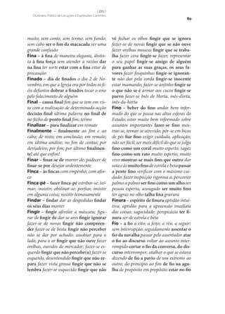 [ 271 ]
Dicionário Prático de Locuções e Expressões Correntes

muito; sem conto; sem termo; sem fundo;
sem cabo ser o fim da macacada ser uma
grande confusão
Fina – à fina de maneira elegante, distinta à fina força sem atender a razões dar
na fina ter sorte estar com a fina estar de
precaução
Finado – dia de finados o dia 2 de Novembro, em que a Igreja ora por todos os fiéis defuntos dobrar a finados tocar o sino
pelo falecimento de alguém
Final – causa final fim que se tem em vista com a realização de determinada acção
decisão final última palavra no final de
no fecho de ponto final fim; termo
Finalizar – para finalizar em remate
Finalmente – finalmente ao fim e ao
cabo; de resto; em conclusão; em remate;
em última análise; no fim de contas; por
derradeiro; por fim; por último finalmen‑
te! até que enfim!
Finar – finar‑se de morrer de; padecer de
finar‑se por desejar ardentemente
Finca – às fincas com empenho; com afinco
Finca-pé – fazer finca-pé estribar‑se; teimar; insistir; obstinar‑se; porfiar, insistir
em alguma coisa; resistir teimosamente
Findar – findar dar as despedidas findar
os seus dias morrer
Fingir – fingir afivelar a máscara; figurar de fingir de dar‑se ares fingir ignorar
fazer‑se de novas fingir não compreen‑
der fazer‑se de besta fingir não perceber
não se dar por achado; assobiar para o
lado, para o ar fingir que não ouve fazer
orelhas, ouvidos de mercador; fazer‑se esquerdo fingir que não percebe(u) fazer‑se
esquerdo, desentendido fingir que não re‑
para fazer vista grossa fingir que não se
lembra fazer‑se esquecido fingir que não

fio

vê fechar os olhos fingir que se ignora
fazer‑se de novas fingir que se não ouve
fazer orelhas moucas fingir que se traba‑
lha fazer cera fingir‑se fazer, representar
o seu papel fingir‑se amigo de alguém
para ganhar as suas graças, os seus fa‑
vores fazer fosquinhas fingir‑se ignoran‑
te não dar pela corda fingir‑se inocente
estar mamando; fazer‑se anjinho fingir‑se
o que não se é armar aos cucos fingir‑se
parvo fazer‑se Inês de Horta, inês-d’orta,
inês-da-horta
Fino – beber do fino andar bem informado do que se passa nas altas esferas do
Estado; estar muito bem informado sobre
assuntos importantes fazer‑se fino mostrar‑se, tornar‑se atrevido; pôr‑se em bicos
de pés fiar fino exigir cuidado, aplicação;
não ser fácil; ser mais difícil do que se julga
fino como um coral muito esperto; sagaz
fino como um rato muito esperto; muito
vivo mostrar‑se mais fino que outro dar
sota e ás muito fino de estrela e beta passar
a pente fino verificar com o máximo cuidado; fazer inspecção rigorosa a; percorrer
palmo a palmo ser fino como um alho ser
pessoa esperta, azougado ser muito fino
ter agraz no olho talha fina gravura
Finura – espírito de finura aptidão intuitiva; aptidão para a apreensão imediata
das coisas; sagacidade; perspicácia ter fi‑
nura ser de estrela e beta
Fio – a fio a eito; a feito; a réu; a seguir;
sem interrupção; seguidamente assentar o
fio da navalha passar pelo assentador atar
o fio ao discurso voltar ao assunto interrompido cortar o fio da conversa, do dis‑
curso interromper; atalhar o que se estava
dizendo de fio a pavio de um extremo ao
outro; do princípio ao fim de fio na agu‑
lha de propósito em propósito estar no fio

 