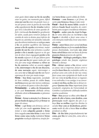 firma

estar gasto (fato) estar no fio da navalha
estar no gume, em momento grave, difícil
estar por um fio estar em grande risco; estar por pouco; estar às portas da morte fio
a fio seguidamente fio de Ariadne indício
que leva à descoberta de uma questão difícil e intrincada fio dental fio geralmente
de nylon, usado para remover pedaços de
comida de entre os dentes; peça inferior do
biquíni ou calcinhas de tamanho reduzido
que descobrem totalmente as nádegas ouro
e fio em perfeito equilíbrio (da balança)
passar o fio de espada exterminar; matar
pender de um fio estar próximo a acabar
perder o fio à meada esquecer‑se do que
tem de dizer; ficar engasgado perder o fio
da meada esquecer‑se do que faltava para
dizer por um fio por quase nada; por um
triz; por uma nesga retomar o, volver ao
fio da conversa voltar ao assunto seguir
o fio, interromper o fio de um discurso,
de uma narração seguir, interromper o
seu curso ter a vida por um fio não haver
esperança de viver por muito tempo
Firma – boa firma negociante, sociedade
de bons créditos; pessoa de crédito fraca,
má firma pessoa que não merece confiança;
má rês; pessoa de quem se deve desconfiar
Firmamento – a safira do firmamento
a cor azul firmamento abóbada etérea;
abóbada celeste o firmamento os páramos
celestes
Firmar – firmar a atenção fixar firmar os
pés no fundo da água ganhar pé firmar‑se
pegar de estaca
Firme – a pé firme com firmeza; sem arredar pé; sem medo aguentar firme sustentar a nota caligrafia grande e firme
letra rasgada com mão firme à mão-tente
firme como uma rocha inabalável firme
propósito resolução definitiva; tenção for-

[ 272 ]
Emanuel de Moura Correia • Persília de Melim Teixeira

mal terra firme a parte sólida do Globo
Firmeza – com firmeza a pé firme; de
curto com firmeza e força à mão-tente
Fiscal – fiscal da massa falida curador à
falência fraude fiscal manobra do contribuinte para escapar à incidência tributária
Fisgado – andar com ela, trazê-la fisga‑
da ter uma ideia fixa ou má levar a sua
fisgada ir decidido a fazer uma coisa; ir
com intenções malévolas; levar uma intenção oculta
Físico – amor físico amor carnal em boas
condições físicas em forma mula de físico
pessoa dissimulada, reservada não estar
bem a nível físico estar em baixo de forma
prazeres físicos prazeres do espírito
Fisiologia – fisiologia patológica, fisio‑
patologia estudo das funções orgânicas
durante a doença
Fita – deixar correr a fita deixar correr
as coisas; não se importar; deixar correr o
marfim fazer fitas dar escândalo; exibir‑se;
praticar actos com o fim de dar nas vistas;
fazer cenas com o propósito de iludir ou de
dar nas vistas ir na fita deixar‑se enganar;
ir no embrulho; ir na cantiga; ir na conversa não ir em fitas, na fita não se deixar enganar Queima das Fitas importante festa
estudantil, originária da Universidade de
Coimbra e actualmente celebrada também
noutras academias
Fitar – fitar pousar os olhos sobre fitar al‑
guém de alto a baixo, com desdém, com
provocação medir alguém dos pés à cabeça fitar as orelhas erguê-las direitas (o
cavalo) fitar com ar desdenhoso, provo‑
cante medir de alto a baixo fitar os olhos
pendurar os olhos
Fito – de fito feito propositadamente ter
como, por fito ter como fim, como alvo a
conseguir

 