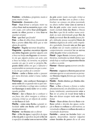 [ 273 ]
Dicionário Prático de Locuções e Expressões Correntes

Fiveleta – à fiveleta a propósito; muito à
justa; muito à vista
Fixamente – fixamente a fixo
Fixar – fixar firmar a atenção; meter na
cabeça fixar mal na memória pegar, colar
com cuspo, com saliva fixar prolongada‑
mente os olhos pasmar a vista fixar‑se
assentar arraiais
Fixe – que fixe! que fezada!
Fixo­ – a fixo de olhos fixos; fixamente de
fixo a prumo ideia fixa ideia que se não
afasta do espírito
Flagelar – flagelar‑se tomar disciplina
Flagrante – apanhar, encontrar alguém
em delito flagrante apanhar alguém com
a boca na botija em flagrante no momento em que alguém pratica um acto; com
a boca na botija, na torneira; na própria
ocasião em que (o acto) se perpetra fla‑
grante delito delito em que o infractor é
surpreendido no momento em que o comete ou em que acabou de o cometer
Flaino – andar a flaino andar a passear
por mera diversão; andar à tuna; vadiar;
flanar
Flamengo – não conhecer flamengos à
meia-noite diz‑se quando não se quer aturar um indivíduo e se finge não o conhecer
ver flamengos à meia-noite ver‑se embaraçado, perdido
Flanco – dar o flanco dar a conhecer o
seu fraco; dar, abrir margem a críticas e
censuras; irritar‑se; ser objecto de zombaria de flanco de lado
Flecha – como uma flecha a grande velocidade subir em flecha subir rápida e
inesperadamente
Fleuma – ter fleuma não se alterar
Flor – à flor da água à superfície da água
à flor da pele à superfície da pele à flor de
à superfície de andar com os nervos à flor

focinho

da pele andar muito enervado; irritar‑se
facilmente em flor com as flores a desabrochar; no começo; em plena juventude;
na altura melhor estar com os nervos à
flor da pele andar, estar muito nervoso,
muito excitado festa das flores a Páscoa
fina flor o que há de melhor numa sociedade ou num determinado grupo flor da
idade juventude flor de estufa pessoa frágil e delicada; pessoa susceptível flores de
retórica elegância de estilo; estilo empolado e guindado; fraseado não ser flor que
se cheire não ser muito confiável; ter um
comportamento censurável ter os nervos
à flor da pele irritar‑se facilmente
Floral – jogos florais certames poéticos e
literários, instituídos na Idade Média e que
ainda hoje se realizam tegumentos florais
o cálice e a corola
Florear – florear a pena escrever com destreza
Floresta – esquecer a floresta para só ver
a árvore agarrar‑se unicamente ao pormenor floresta virgem floresta que nunca foi
explorada
Fluido – fluido elástico gás fluidos elás‑
ticos os gases
Flux – a flux a frouxo; a froixo; a rodos;
abundantemente; em abundância; em profusão; totalmente; unanimemente estar a
flux ter só cartas de trunfo levar tudo a
flux não deixar escapar nada sair a flux
brotar
Fluxo – fluxo alvino diarreia fluxo e re‑
fluxo subida e descida das águas; oscilação o fluxo e o refluxo as alternativas; as
vicissitudes o fluxo e o refluxo da sorte as
vicissitudes da fortuna
Focinho – cascar no focinho bater em
alguém, desacreditar, injuriar (alguém)
comer focinho de porco diz‑se de uma

 