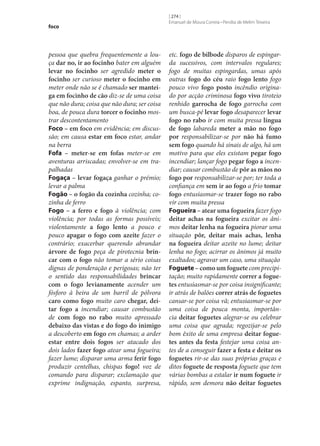 foco

pessoa que quebra frequentemente a louça dar no, ir ao focinho bater em alguém
levar no focinho ser agredido meter o
focinho ser curioso meter o focinho em
meter onde não se é chamado ser mantei‑
ga em focinho de cão diz‑se de uma coisa
que não dura; coisa que não dura; ser coisa
boa, de pouca dura torcer o focinho mostrar descontentamento
Foco – em foco em evidência; em discussão; em causa estar em foco estar, andar
na berra
Fofa – meter‑se em fofas meter‑se em
aventuras arriscadas; envolver‑se em trapalhadas
Fogaça – levar fogaça ganhar o prémio;
levar a palma
Fogão – o fogão da cozinha cozinha; cozinha de ferro
Fogo – a ferro e fogo à violência; com
violência; por todas as formas possíveis;
violentamente a fogo lento a pouco e
pouco apagar o fogo com azeite fazer o
contrário; exacerbar querendo abrandar
árvore de fogo peça de pirotecnia brin‑
car com o fogo não tomar a sério coisas
dignas de ponderação e perigosas; não ter
o sentido das responsabilidades brincar
com o fogo levianamente acender um
fósforo à beira de um barril de pólvora
caro como fogo muito caro chegar, dei‑
tar fogo a incendiar; causar combustão
de com fogo no rabo muito apressado
debaixo das vistas e do fogo do inimigo
a descoberto em fogo em chamas; a arder
estar entre dois fogos ser atacado dos
dois lados fazer fogo atear uma fogueira;
fazer lume; disparar uma arma ferir fogo
produzir centelhas, chispas fogo! voz de
comando para disparar; exclamação que
exprime indignação, espanto, surpresa,

[ 274 ]
Emanuel de Moura Correia • Persília de Melim Teixeira

etc. fogo de bilbode disparos de espingarda sucessivos, com intervalos regulares;
fogo de muitas espingardas, umas após
outras fogo do céu raio fogo lento fogo
pouco vivo fogo posto incêndio originado por acção criminosa fogo vivo tiroteio
renhido garrocha de fogo garrocha com
um busca-pé levar fogo desaparecer levar
fogo no rabo ir com muita pressa língua
de fogo labareda meter a mão no fogo
por responsabilizar‑se por não há fumo
sem fogo quando há sinais de algo, há um
motivo para que eles existam pegar fogo
incendiar; lançar fogo pegar fogo a incendiar; causar combustão de pôr as mãos no
fogo por responsabilizar‑se por; ter toda a
confiança em sem ir ao fogo a frio tomar
fogo entusiasmar‑se trazer fogo no rabo
vir com muita pressa
Fogueira – atear uma fogueira fazer fogo
deitar achas na fogueira excitar os ânimos deitar lenha na fogueira piorar uma
situação pôr, deitar mais achas, lenha
na fogueira deitar azeite no lume; deitar
lenha no fogo; acirrar os ânimos já muito
exaltados; agravar um caso, uma situação
Foguete – como um foguete com precipitação; muito rapidamente correr a fogue‑
tes entusiasmar‑se por coisa insignificante;
ir atrás de balões correr atrás de foguetes
cansar‑se por coisa vã; entusiasmar‑se por
uma coisa de pouca monta, importância deitar foguetes alegrar‑se ou celebrar
uma coisa que agrada; regozijar‑se pelo
bom êxito de uma empresa deitar fogue‑
tes antes da festa festejar uma coisa antes de a conseguir fazer a festa e deitar os
foguetes rir‑se das suas próprias graças e
ditos foguete de resposta foguete que tem
várias bombas a estalar ir num foguete ir
rápido, sem demora não deitar foguetes

 