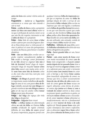 [ 275 ]
Dicionário Prático de Locuções e Expressões Correntes

antes da festa não cantar vitória antes de
tempo
Fogueteiro – meter‑se a fogueteiro
aventurar‑se a coisas que não entende e
sair‑se mal
Foice – a talho de foice a jeito; a propósito
meter (a) foice em seara alheia meter‑se
no que é atribuição de outrem; meter‑se no
que não lhe diz respeito; intrometer‑se vir
a talho de foice vir a propósito
Folar – folar bola de carne tirar o folar
andar o pároco por casa dos fregueses dando as Boas-festas; fazer a visita pascal; visitar (o pároco) as casas dos paroquianos,
na época da Páscoa, para benzer e recolher
donativos
Fole – dar aos foles falar; revelar um segredo; respirar cansadamente encher o
fole encher a barriga; comer fartamente
ir no fole deixar‑se enganar isto não é
fole de ferreiro! basta! chega de importunação! chega de maçada! nascer entre
dois foles nascer com muita sorte; ser feliz nem fum nem fole de ferreiro como
se diz; nem chus nem bus; nem pio; nem
uma palavra
Fôlego – de fôlego de grande valor; muito importante; muito trabalhoso de um fô‑
lego de uma só vez; sem parar obra de fô‑
lego trabalho aturado ter sete fôlegos ter
grande resistência ter sete fôlegos como o
gato ser da raça de canelos velhos tomar
fôlego parar para descansar
Folga – dar folga dar espaço; dar trela
dar folga a desapertar
Folgazão – folgazão bom vivant
Folha – a folhas tantas em determinada
altura ao cair da folha no Outono folha
corrida certificado de registo criminal;
folhinha de reza folha de couve jornal
de pouca importâcia; pequeno jornal sem

fome

qualquer interesse folha de impressão papel que se imprime de uma vez folha de
serviço relação de todo o serviço de um
funcionário folha volante folha escrita ou
impressa que não está ligada a nenhuma
outra folhas de partilha formal documento em que vem descrita a parte que coube
a cada um dos herdeiros folhas secas dos
alhos palhas alhas livro das quarenta fo‑
lhas baralho de cartas novo em folha ainda não utilizado; não estreado; vestido de
trinque virar a folha mudar de tema
Folhinha – folhinha de reza folha corrida folhinha eclesiástica directório da reza
diária obrigatória dos padres
Folia – haver grande folia ser um, haver
rega-bofe
Fome – cair, estar morto de fome estar
com muita necessidade de comer cara de
fome rosto emagrecido e chupado comer
muito depois de ter passado fome tirar a
barriga de misérias enganar a fome comer
só o suficiente para não sentir o tormento
da fome estar com (muita) fome ter, estar
com a barriga a dar horas fome canina
fome insaciável; sofreguidão de comer, ou
doença que leva a comer excessivamente
fome de cão, de lobo, de rabo muita vontade de comer greve de fome recusa em
ingerir alimentos como forma de protesto contra algo juntar‑se a fome à, com a
vontade de comer unirem‑se duas coisas
ou pessoas iguais; quadrarem os gostos, as
intenções matar a fome saciar a necessidade de comer morrer à fome alimentar‑se
insuficientemente; não ter o fundamental
para se viver morrer de fome e de sede
suplício de Tântalo passar fome estar, pôr
a pão e laranja(s); não comer o suficiente;
não se alimentar rapar frio e fome sofrer
frio e fome rebentar de fome padecer mui-

 