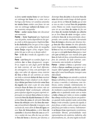 fona

ta fome sentir muita fome ter um buraco
no estômago ter fome ter a, estar com a
barriga a dar horas; ver candeias amarelas
ter muita fome estalar com fome; ter um
rato no estômago unha(s)-de-fome sovina; avarento; mesquinho
Fona – andar numa fona não descansar
um momento
Fonte – fonte baptismal pia baptismal;
vaso de pedra, numa dependência da igreja, onde se deita água para o baptismo fon‑
te de chafurdo fonte em que se tira a água
com a própria vasilha; fonte de mergulho
fonte limpa origem certa; origem insuspeita (do que se diz ou se deseja saber)
For – à for de à moda de; segundo o costume de
Fora – cair fora pôr‑se a andar; fugir; ir‑se
embora dar o fora desaparecer; escapulir‑se; raspar‑se; sair; fugir; partir de fora
do lado exterior; de um local diferente;
do estrangeiro; à vista; sem participar em
algo; sem saber de alguma coisa; exterior
de fora a fora de um extremo ao outro;
em toda a extensão deitar de fora mostrar
deitar fora arrojar; desfazer‑se de; desperdiçar deitar por fora trasbordar estar fora
da jogada não estar a par de uma dada
situação ficar de fora não entrar; não ser
contemplado fora! exclamação utilizada
para expulsar alguém ou para exprimir reprovação ou rejeição fora a fora em toda a
extensão fora da alçada humana de telhas
acima fora da cama de alevante fora das
horas da refeição entre dia fora das mar‑
cas extraordinário fora de à margem; com
exclusão de; mais além de fora de água em
seco fora de brincadeira a sério fora de
caminho à desamão fora de casa ao ar livre; o andar da rua; olho da rua; ao relento fora de horas a desoras; por desoras; a

[ 276 ]
Emanuel de Moura Correia • Persília de Melim Teixeira

destempo fora de jeito à desamão fora de
mão desviado; muito longe; do lado oposto
ao que devia ser fora de moda que já não
se usa ou não é actual fora de propósito
como Pilatos no credo; inoportunamente;
sem vir ao caso fora de razão de foz em
fora fora de recinto fechado ou coberto
ao ar livre fora de série invulgar; extraordinário fora de si descontrolado; desesperado; sem acordo; exaltado; desvairado
fora de tempo a desoras; por desoras; longe fora de vila e termo em sítio afastado;
muito longe fora do caminho à desamão
lá fora na rua; no estrangeiro; fora do local
em que se está pela barra fora para o mar
alto por aí fora por esse mundo fora por
fora do lado de fora; extraordinariamente;
fora do contrato; do lado exterior; exteriormente; não incluído no habitual
Forca – armar a forca a aprontar uma
cilada a forcas caudinas passagem ou situação difícil passar pelas forcas caudi‑
nas sofrer uma humilhação; transpor uma
dificuldade
Força – à fina força sem atender a razões à
força à cabralina; à má cara; a mal; a toque
de caixa; a martelo; à valentona; com violência; contra vontade; violentamente; insistentemente à força de a poder de; a troco
de; mediante a acção insistente de à força de
pulso não se ajudando senão com as mãos
a toda a força por todos os meios a união
faz a força muitos fracos fazem um poderoso; quando todos ajudam nada custa à viva
força à mão armada; à ponta da espada; à
pura força; a todo o custo; a toque de caixa;
pela força; por todos os meios; violentamente as forças vivas organizações económicas,
actividades liberais, personalidades mais
representativas do comércio, indústria, alto
funcionalismo, etc., de uma região ou locali-

 