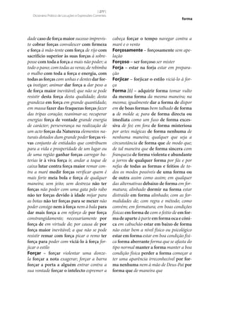 [ 277 ]
Dicionário Prático de Locuções e Expressões Correntes

dade caso de força maior sucesso imprevisto cobrar forças convalescer com firmeza
e força à mão-tente com força de rijo com
sacrifício superior às suas forças à sobreposse com toda a força a mais não poder; a
todo o pano; com todas as veras; de rebimba
o malho com toda a força e energia, com
todas as forças com unhas e dentes dar for‑
ça instigar; animar dar força a dar peso a
de força maior inevitável; que não se pode
resistir desta força desta qualidade; desta
grandeza em força em grande quantidade;
em massa fazer das fraquezas forças fazer
das tripas coração; reanimar‑se; recuperar
energias força de vontade grande energia
de carácter; perseverança na realização de
um acto forças da Natureza elementos naturais dotados dum grande poder forças vi‑
vas conjunto de entidades que contribuem
para a vida e prosperidade de um lugar ou
de uma região ganhar forças carregar baterias ir à viva força ir, andar a toque de
caixa lutar contra força maior remar contra a maré medir forças verificar quem é
mais forte meia bola e força de qualquer
maneira; sem jeito; sem destreza não ter
forças não poder com uma gata pelo rabo
não ter forças devido à idade mijar para
as botas não ter forças para se mexer não
poder consigo nem à força nem à bala para
dar mais força a em reforço de por força
constrangidamente; necessariamente por
força de em virtude de; por causa de por
força maior inevitável; a que não se pode
resistir remar com força picar o remo ter
força para poder com viciá-lo à força forjicar o estilo
Forçar – forçar violentar uma donzela forçar a nota exagerar; forçar a barra
forçar a porta a alguém entrar contra a
sua vontade forçar o intelecto espremer a

forma

cabeça forçar o tempo navegar contra a
maré e o vento
Forçosamente – forçosamente sem apelação
Forçoso – ser forçoso ser mister
Forja – estar na forja estar em preparação
Forjicar – forjicar o estilo viciá-lo à força
Forma [ó] – adquirir forma tomar vulto
da mesma forma da mesma maneira; na
mesma; igualmente dar a forma de dispor
em de boas formas bem talhado de forma
a de molde a; para de forma directa ou
imediata como um fuso de forma exces‑
siva de foz em fora de forma misteriosa
por artes mágicas de forma nenhuma de
nenhuma maneira; qualquer que seja a
circunstância de forma que de modo que;
de tal maneira que de forma sincera com
franqueza de forma violenta e abundante
a jorros de qualquer forma por fás e por
nefas de todas as formas e feitios de todos os modos possíveis de uma forma ou
de outra assim como assim; em qualquer
das alternativas debaixo de forma em formatura; alinhado dormir na forma estar
distraído em forma alinhado; com as formalidades de; com regra e método; como
convém; em formatura; em boas condições
físicas em forma de com o feitio de em for‑
ma de aparte à parte em forma oca e cóni‑
ca em cabuchão estar em baixo de forma
não estar bem a nível físico ou psicológico
estar em forma estar em boa condição física forma aberrante forma que se afasta do
tipo normal manter a forma manter a boa
condição física perder a forma começar a
ter uma aparência irreconhecível por for‑
ma nenhuma nem à mão de Deus-Pai por
forma que de maneira que

 