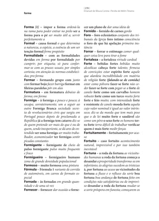 forma

Forma [ô] – impor a forma ordená-la
na rama para poder entrar no prelo ser a
forma para o pé ser muito útil a; servir
perfeitamente a
Formal – causa formal o que determina
a natureza, a espécie, a essência de um ser
tenção formal firme propósito
Formalidade – com as formalidades
devidas em forma por formalidade por
cumprir; por etiqueta; só para conformar‑se com as praxes usuais; por simples
cortesia; em atenção às normas estabelecidas; pro forma
Formar – formando grupo com junto
com formar bojo fazer barriga formar em
fileiras paralelas pôr em alas
Formatura – em formatura debaixo de
forma; em forma
Formiga – à formiga a pouco e pouco; à
socapa; sorrateiramente; um a seguir ao
outro Formiga Branca sociedade secreta de revolucionários civis que surgiu em
Portugal pouco depois de proclamada a
República já a formiga tem catarro diz‑se
de quem pretende ser mais do que é ou de
quem, sendo inexperiente, se dá ares de entendido ser uma formiga ser muito trabalhador, economizador ter formigas sentir
picadas constantes
Formigante – formigante de cheio de
pulso formigante pulso muito frequente
e fraco
Formigueiro – formigueiro humano
zona de grande densidade populacional
Formoso – muito formosa uma pintura
Fórmula – Fórmula 1 variante de corrida
de automóveis, em carros de formato especial
Fornada – às fornadas em grande quantidade e de uma só vez
Fornecer – fornecer dar ocasião a forne‑

[ 278 ]
Emanuel de Moura Correia • Persília de Melim Teixeira

cer um plano de dar uma ideia de
Fornido – fornido de carnes gordo
Foro – foro eclesiástico conjunto dos tribunais da Igreja foro íntimo consciência
o foro de que há apelação primeira instância
Forrar – forrar o estômago comer qualquer coisa leve para tirar a fome
Fortaleza – a fortaleza virtude cardeal
Forte – bebidas fortes bebidas muito
alcoólicas cabeça forte talento; firmeza
de convicções estar espírito forte aquele
que alardeia incredibilidade em matéria
de religião forte (falando‑se de comida)
estar como pólvora fazer‑se forte não ceder fazer‑se forte com pegar‑se a forte de
canelo forte como um carvalho homem
robusto forte como um turco muito forte
forte e feio muito; com intensidade forte
e resistente de canelo moeda forte aquela
cujo valor nominal é igual ao valor intrínseco; diz‑se da moeda que tem mais peso
que o de lei muito forte e saudável são
como um pêro o sexo forte os homens ter‑
ra forte terra difícil de trabalhar verificar
quem é mais forte medir forças
Fortuitamente – fortuitamente por acaso
Fortuito – caso fortuito acontecimento
natural, imprevisível e por isso também
inevitável
Fortuna – a roda da fortuna as vicissitudes humanas a roda da fortuna começa a
desandar a prosperidade transforma‑se em
infortúnio; às alegrias sucedem as tristezas
à, por fortuna ao acaso as vicissitudes da
fortuna a fluxo e o refluxo da sorte boa
fortuna boa andança de fortuna feito em
condições não satisfatórias ou de improviso desandar a roda da fortuna mudar‑se
a sorte próspera em funesta; começarem os

 