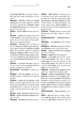 [ 27 ]
Dicionário Prático de Locuções e Expressões Correntes

um estraga albardas ser pessoa desmazelada que tudo rompe, dissipadora e estouvada
Albardar – albardar o burro à vontade
do dono fazer as coisas segundo a vontade
de quem as manda fazer albardar o dono
à vontade do burro fazer as coisas ao contrário do que devia ser
Albino – pessoa albina barata descascada
Alcaide – alcaide de navio patrão ter
o pai alcaide ter por padrinho pessoa a
quem não se recusa nada; ter bons padrinhos; ter um grande protector
Alcançar – alcançar haver às mãos; ter
acesso a alcançar a chefia, o governo apanhar, agarrar o penacho alcançar a vitória
sobre levar, ganhar a palma (a alguém)
alcançar vantagem sobre levar de vencida alcançar vitórias, honras, fama colher
(os) louros esforçar‑se por alcançar fazer
jus a ir com tenções de alcançar ir no encalço de
Alcance – ao alcance da mão à mão de
semear; à mão-tenente ao alcance de adequado à inteligência; a talho de
Alcantilado – alcantilado a cantil, a pique
Alçapão – cair no alçapão cair na armadilha; deixar‑se apanhar; ser vítima de
perfídia
Alcateia – andar de, em alcateia andar
ligado a bando, emparceirado com o mal;
andar feito quadrilheiro ou salteador estar
de alcateia estar à espreita; ter pedra no
sapato; estar de prevenção, de vigia, de espera
Alcatra – bater a alcatra na terra morrer
Álcool – álcool, álcool do comércio espírito de vinho
Alcunhar – alcunhar pôr, chamar nomes a

além

Aldeia – aldeia global o mundo actual,
considerado como uma comunidade única ligada por rede de comunicações divi‑
dir, repartir o mal pelas aldeias partilhar
tarefas difíceis ou responsabilidades com
outras pessoas ser o galo da aldeia ser a
pessoa principal ou mais qualificada num
grupo de gente
Al dente – al dente [massa, arroz] cozido
ligeiramente, de modo a manter a consistência
Aldrabadamente – aldrabadamente à
pressa
Aldrabão – ser aldrabão vender banha
de cobra
Aldrabice – aldrabice banha de cobra di‑
zer aldrabices meter os pés pelas mãos
Alegar – alegar em favor de si próprio
dizer de sua justiça
Alegrar – alegrar‑se deitar foguetes
Alegre – casa alegre que tem luz e boas
vistas cores alegres cores vivas e vistosas
estar alegre ter, estar com um grão na asa
estar muito alegre não caber na pele de
contente rosto alegre cara de páscoa ser
alegre ser um bom ponto
Alegrete – pobrete mas alegrete pessoa
pobre mas sempre bem-disposta e feliz
Alegria – alegria acompanhada de gar‑
galhadas barrigada de riso alegria e tris‑
teza altos e baixos às alegrias sucedem as
tristezas a roda da fortuna começa a desandar com alegria de braços abertos pro‑
duzir alegria desopilar o fígado radiante
de alegria cujo semblante exprime intensa
alegria
Aleivosamente – aleivosamente à traição
Além – além de afora; excepto; passante de além de que de resto; quanto, tanto
mais que além disso ainda em cima; de

 