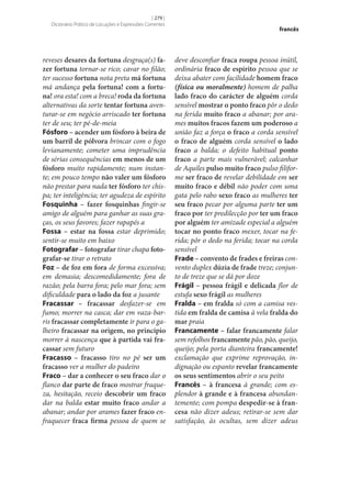 [ 279 ]
Dicionário Prático de Locuções e Expressões Correntes

reveses desares da fortuna desgraça(s) fa‑
zer fortuna tornar‑se rico; cavar no filão;
ter sucesso fortuna nota preta má fortuna
má andança pela fortuna! com a fortu‑
na! ora esta! com a breca! roda da fortuna
alternativas da sorte tentar fortuna aventurar‑se em negócio arriscado ter fortuna
ter de seu; ter pé-de‑meia
Fósforo – acender um fósforo à beira de
um barril de pólvora brincar com o fogo
levianamente; cometer uma imprudência
de sérias consequências em menos de um
fósforo muito rapidamente; num instante; em pouco tempo não valer um fósforo
não prestar para nada ter fósforo ter chispa; ter inteligência; ter agudeza de espírito
Fosquinha – fazer fosquinhas fingir‑se
amigo de alguém para ganhar as suas graças, os seus favores; fazer rapapés a
Fossa – estar na fossa estar deprimido;
sentir‑se muito em baixo
Fotografar – fotografar tirar chapa foto‑
grafar‑se tirar o retrato
Foz – de foz em fora de forma excessiva;
em demasia; descomedidamente; fora de
razão; pela barra fora; pelo mar fora; sem
dificuldade para o lado da foz a jusante
Fracassar – fracassar desfazer‑se em
fumo; morrer na casca; dar em vaza-barris fracassar completamente ir para o galheiro fracassar na origem, no princípio
morrer à nascença que à partida vai fra‑
cassar sem futuro
Fracasso – fracasso tiro no pé ser um
fracasso ver a mulher do padeiro
Fraco – dar a conhecer o seu fraco dar o
flanco dar parte de fraco mostrar fraqueza, hesitação, receio descobrir um fraco
dar na balda estar muito fraco andar a
abanar; andar por arames fazer fraco enfraquecer fraca firma pessoa de quem se

francês

deve desconfiar fraca roupa pessoa inútil,
ordinária fraco de espírito pessoa que se
deixa abater com facilidade homem fraco
(física ou moralmente) homem de palha
lado fraco do carácter de alguém corda
sensível mostrar o ponto fraco pôr o dedo
na ferida muito fraco a abanar; por arames muitos fracos fazem um poderoso a
união faz a força o fraco a corda sensível
o fraco de alguém corda sensível o lado
fraco a balda; o defeito habitual ponto
fraco a parte mais vulnerável; calcanhar
de Aquiles pulso muito fraco pulso filiforme ser fraco de revelar debilidade em ser
muito fraco e débil não poder com uma
gata pelo rabo sexo fraco as mulheres ter
seu fraco pecar por alguma parte ter um
fraco por ter predilecção por ter um fraco
por alguém ter amizade especial a alguém
tocar no ponto fraco mexer, tocar na ferida; pôr o dedo na ferida; tocar na corda
sensível
Frade – convento de frades e freiras convento duplex dúzia de frade treze; conjunto de treze que se dá por doze
Frágil – pessoa frágil e delicada flor de
estufa sexo frágil as mulheres
Fralda – em fralda só com a camisa vestida em fralda de camisa à vela fralda do
mar praia
Francamente – falar francamente falar
sem refolhos francamente pão, pão, queijo,
queijo; pela porta dianteira francamente!
exclamação que exprime reprovação, indignação ou espanto revelar francamente
os seus sentimentos abrir o seu peito
Francês – à francesa à grande; com esplendor à grande e à francesa abundantemente; com pompa despedir‑se à fran‑
cesa não dizer adeus; retirar‑se sem dar
satisfação, às ocultas, sem dizer adeus

 