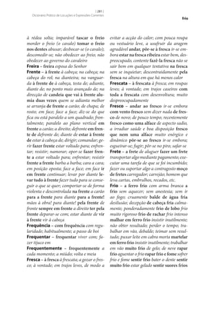[ 281 ]
Dicionário Prático de Locuções e Expressões Correntes

à rédea solta; imparável tascar o freio
morder o freio (o cavalo) tomar o freio
nos dentes abusar; desbocar‑se (o cavalo);
descomedir‑se; não obedecer ao freio; não
obedecer ao governo do cavaleiro
Freira – freira esposa do Senhor
Frente – à frente à cabeça; na cabeça; na
cabeça do rol; na dianteira; na vanguarda à frente de à cabeça, testa de; adiante,
diante de; no ponto mais avançado de; na
direcção de candeia que vai à frente alu‑
mia duas vezes quem se adianta melhor
se arranja de frente a carão; de chapa; de
rosto; em face; face a face; diz‑se do que
fica ou está paralelo a um quadrado; frontalmente; paralelo ao plano vertical em
frente a carão; a direito; defronte em fren‑
te de defronte de; diante de estar à frente
de estar à cabeça de; dirigir; comandar; gerir fazer frente estar voltado para; enfrentar; resistir; namorar; opor‑se fazer fren‑
te a estar voltado para; enfrentar; resistir
frente a frente barba a barba; cara a cara;
em posição oposta; face a face; em face ir
em frente continuar; levar por diante le‑
var tudo à frente fazer tudo para se conseguir o que se quer; comportar‑se de forma
violenta e descontrolada na frente a carão
para a frente para diante para a frente!
mãos à obra! para diante! pela frente de
fronte sempre em frente a direito ter pela
frente deparar‑se com; estar diante de vir
à frente vir à cabeça
Frequência – com frequência com regularidade; habitualmente; a passo de boi
Frequentar – frequentar viver com; fazer tijuco em
Frequentemente – frequentemente a
cada momento; a miúdo; volta e meia
Fresca – à fresca à frescata; a gozar o fresco; à vontade; em trajos leves, de modo a

frio

evitar a acção do calor; com pouca roupa
ou vestuário leve, a usufruir da aragem
agradável andar, pôr‑se à fresca ir‑se embora estar na fresca ribeira estar bem, despreocupado, contente fazê-la fresca não se
sair bem em qualquer tentativa na fresca
sem se inquietar; descontraidamente pela
fresca na altura em que há menos calor
Frescata – à frescata à fresca; em roupas
leves; à vontade; em trajos caseiros com
toda a frescata com desenvoltura; muito
despreocupadamente
Fresco – andar ao fresco ir‑se embora
com vento fresco sem dizer nada de fres‑
co de novo; de pouco tempo; recentemente
fresco como uma alface de aspecto sadio,
a irradiar saúde e boa disposição fresco
que nem uma alface muito enérgico e
dinâmico pôr‑se ao fresco ir‑se embora;
esgueirar‑se; fugir; pôr‑se no piro; safar‑se
Frete – a frete de aluguer fazer um frete
transportar algo mediante pagamento; executar uma tarefa de que se foi incumbido;
fazer ou suportar algo a contragosto moço
de fretes carregador; carrejão; homem que
leva cartas, embrulhos, recados, etc.
Frio – a ferro frio com arma branca a
frio sem aquecer; sem anestesia; sem ir
ao fogo; cruamente balde de água fria
desilusão; decepção de cabeça fria calmamente; ponderadamente frio de lobo frio
muito rigoroso frio de rachar frio intenso
malhar em ferro frio insistir inutilmente;
não obter resultado; perder o tempo; trabalhar em vão, debalde; teimar sem resultado; puxar leite em cabra morta martelar
em ferro frio insistir inutilmente; trabalhar
em vão muito frio de gelo; de neve rapar
frio aguentar o frio rapar frio e fome sofrer
frio e fome sentir frio bater o dente sentir
muito frio estar gelado sentir suores frios

 