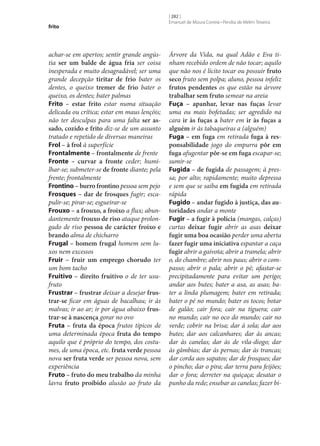 frito

achar‑se em apertos; sentir grande angústia ser um balde de água fria ser coisa
inesperada e muito desagradável; ser uma
grande decepção tiritar de frio bater os
dentes, o queixo tremer de frio bater o
queixo, os dentes; bater palmas
Frito – estar frito estar numa situação
delicada ou crítica; estar em maus lençóis;
não ter desculpas para uma falta ser as‑
sado, cozido e frito diz‑se de um assunto
tratado e repetido de diversas maneiras
Frol – à frol à superfície
Frontalmente – frontalmente de frente
Fronte – curvar a fronte ceder; humilhar‑se; submeter‑se de fronte diante; pela
frente; frontalmente
Frontino – burro frontino pessoa sem pejo
Frosques – dar de frosques fugir; escapulir‑se; pirar‑se; esgueirar‑se
Frouxo – a frouxo, a froixo a flux; abundantemente frouxo de riso ataque prolongado de riso pessoa de carácter froixo e
brando alma de chicharro
Frugal – homem frugal homem sem luxos nem excessos
Fruir – fruir um emprego chorudo ter
um bom tacho
Fruitivo – direito fruitivo o de ter usufruto
Frustrar – frustrar deixar a desejar frus‑
trar‑se ficar em águas de bacalhau; ir às
malvas; ir ao ar; ir por água abaixo frus‑
trar‑se à nascença gorar no ovo
Fruta – fruta da época frutos típicos de
uma determinada época fruta do tempo
aquilo que é próprio do tempo, dos costumes, de uma época, etc. fruta verde pessoa
nova ser fruta verde ser pessoa nova, sem
experiência
Fruto – fruto do meu trabalho da minha
lavra fruto proibido alusão ao fruto da

[ 282 ]
Emanuel de Moura Correia • Persília de Melim Teixeira

Árvore da Vida, na qual Adão e Eva tinham recebido ordem de não tocar; aquilo
que não nos é lícito tocar ou possuir fruto
seco fruto sem polpa; aluno, pessoa infeliz
frutos pendentes os que estão na árvore
trabalhar sem fruto semear na areia
Fuça – apanhar, levar nas fuças levar
uma ou mais bofetadas; ser agredido na
cara ir às fuças a bater em ir às fuças a
alguém ir às tabaqueiras a (alguém)
Fuga – em fuga em retirada fuga à res‑
ponsabilidade jogo do empurra pôr em
fuga afugentar pôr‑se em fuga escapar‑se;
sumir‑se
Fugida – de fugida de passagem; à pressa; por alto; rapidamente; muito depressa
e sem que se saiba em fugida em retirada
rápida
Fugido – andar fugido à justiça, das au‑
toridades andar a monte
Fugir – a fugir à polícia (mangas, calças)
curtas deixar fugir abrir as asas deixar
fugir uma boa ocasião perder uma aberta
fazer fugir uma iniciativa espantar a caça
fugir abrir a gaivota; abrir a tramela; abrir
o, do chambre; abrir nos paus; abrir o compasso; abrir o pala; abrir o pé; afastar‑se
precipitadamente para evitar um perigo;
andar aos butes; bater a asa, as asas; bater a linda plumagem; bater em retirada;
bater o pé no mundo; bater os tocos; botar
de galão; cair fora; cair na tiguera; cair
no mundo; cair no oco do mundo; cair no
verde; cobrir na brisa; dar à sola; dar aos
butes; dar aos calcanhares; dar às ancas;
dar às canelas; dar às de vila-diogo; dar
às gâmbias; dar às pernas; dar às trancas;
dar corda aos sapatos; dar de frosques; dar
o pincho; dar o pira; dar terra para feijões;
dar o fora; derreter na quiçaça; desatar o
punho da rede; ensebar as canelas; fazer bi-

 