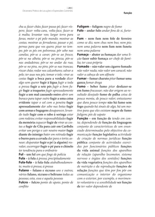 [ 283 ]
Dicionário Prático de Locuções e Expressões Correntes

cha a; fazer chão; fazer passa-pé; fazer víspere; fazer volta-cara, volta-face; fazer‑se
à malta; levantar voo; largar terra para
favas; meter o pé pelo mundo; mostrar as
costas; mostrar as ferraduras; passar o pé;
pernas para que vos quero; pisar no tempo; pôr os pés em polvorosa; pôr sebo nas
canelas; pôr‑se a cavar; pôr‑se ao fresco;
pôr‑se na alheta; pôr‑se na pireza; pôr‑se
nas andadeiras; pôr‑se no andar da rua;
pôr‑se no pira, no piro; pôr‑se nas trancas;
riscar chão; rodar nos calcanhares; salvar a
pele; ter asas nos pés; tomar o tole; virar as
costas fugir a boca para a verdade dizer
algo sem querer fugir à légua fugir a toda
a pressa fugir a sete pés fugir a bom fugir fugir a traquetes fugir apressadamente
fugir a um mal causando outro abrir um
buraco para tapar outro fugir a uma coisa
evidente tapar o sol com a peneira fugir
apressadamente dar sebo nas botas fugir
com armas e bagagens desaparecer, levando tudo fugir com o rabo à seringa estar
com rodeios; evitar responsabilidades fugir
da memória esquecer fugir de virar as costas a fugir de Cila para cair em Caríbdis
evitar um perigo e cair noutro maior fugir
diante do inimigo bater em retirada fugir
o burro para a cevada dar para o torto; asnear; disparatar fugir o pé (a alguém) resvalar; escorregar fugir o pé para o chinelo
ter tendência para o ordinário
Ful – um ful um que finge de polícia
Fula – à fula à pressa; precipitadamente
Fula-fula – à fula-fula atabalhoadamente; muito à pressa; à pressa
Fulano – fulano e sicrano uns e outros;
vários fulano, sicrano e beltrano todas as
pessoas; esta, essa e aquela pessoas
Fulcro – fulcro ponto de apoio; ponto de
conflito

função

Fuligem – fuligem negro de fumo
Fulo – andar fulo andar fora de si, furioso
Fum – nem fum nem fole de ferreiro
como se diz; nem chus nem bus; nem pio;
nem uma palavra nem fum nem funeta
nem uma palavra
Fumaça – abater as fumaças dar uma lição fazer subir fumaça ser chefe de família; ter casa própria
Fumado – não valer um cigarro fumado
não valer nada; não valer um caracol; não
valer a cabeça de um alfinete
Fumar – fumar charuto pitar fumar uma
ganza fumar droga
Fumo – beber fumo pitar desfazer‑se
em fumo fracassar; não dar origem ao resultado desejado fumo de palha coisa de
pouca monta, de pouco valor; entusiasmo
que dura pouco tempo não há fumo sem
fogo quando há sinais de algo, há um motivo para que eles existam negro de fumo
fuligem; pós de sapato
Função – em função de tendo em conta; dependendo de função da linguagem
conjunto de características de um enunciado determinadas pelo objectivo da comunicação função legislativa actividade
de criação de normas jurídicas função
pública conjunto de actividades exercidas por funcionários públicos funções
da vida animal funções dos aparelhos
de relação (aparelho locomotor, sistema
nervoso e órgãos dos sentidos) funções
da vida vegetativa funções dos aparelhos
de nutrição e da reprodução funções de
relação funções que têm por fim pôr em
comunicação o interior do organismo
com o exterior, por exemplo, o movimento voluntário e a sensibilidade ser função
de ter valor dependente de

 