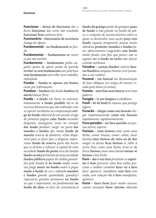 funcionar

Funcionar – deixar de funcionar dar o
berro funcionar dar certo; dar resultado
funcionar bem carburar bem
Funcionário – funcionário de secretaria
manga de alpaca
Fundamental – no fundamental no fundo
Fundamentar – fundamentar‑se meter
os pés nos estribos
Fundamento – fundamento pedra angular; ponto de apoio; ponto de partida
revelar‑se sem fundamento cair pela base
sem fundamento sem relho nem trabelho;
infundado
Fundar – fundar‑se apenas em boatos
curar por informações
Fundear – fundear dar fundo fundear (o
navio) lançar ferro
Fundo – a fundo em cheio; no máximo;
intimamente a fundo perdido diz‑se de
recursos financeiros que são utilizados sem
se esperar reembolso ou compensação arti‑
go de fundo editorial de um jornal; artigo
de primeira página calar fundo esconder
desgostos, amarguras; tocar no coração
dar fundo fundear; surgir no porto dar
mundos e fundos dar muito fundo de
maneio reserva de dinheiro; verba disponível para se fazer face a despesas imprevistas fundo de reserva parte dos lucros
que se destina a reforçar o capital de uma
sociedade fundo do porão arca da bomba
fundo social património de uma sociedade
fundos públicos papéis de crédito garantidos pelo Estado ir ao fundo nadar como
um prego meter no fundo meter a pique
muito a fundo de cor e salteado mundos
e fundos grande quantidade; grande(s)
riqueza(s); grandes promessas no fundo
no que é importante; no fundamental no
fundo da alma no foro da consciência o

[ 284 ]
Emanuel de Moura Correia • Persília de Melim Teixeira

fundo do grampo prato de grampos pano
de fundo a tela grande no fundo do palco; o conjunto de acontecimentos sobre os
quais se desenvolve uma acção poço sem
fundo riqueza inesgotável; pessoa muito
sabedora prometer mundos e fundos fazer oferecimentos exagerados sem fundo
muito fundo; sem fim; que parece não se
esgotar ver o fundo ao tacho não deixar
comida nenhuma
Fúnebre – cortejo fúnebre enterro hon‑
ras fúnebres exéquias; honras civis prestadas a um cadáver
Funeral – em funeral em demonstração
de luto; oblíquas (as vergas do navio); virada para baixo (a arma)
Funeta – nem fum nem funeta nem uma
palavra
Fungão – ir aos fungões a esbofetear
Funil – lei de funil lei injusta, que protege
alguns
Furacão – chegar como um furacão chegar impetuosamente como um furacão
rapidamente; rapidissimamente
Fura-paredes – ser fura-paredes ser pessoa activa, esperta
Furioso – estar furioso estar como uma
bicha; comer brasas; comer cobra; tocar
buzina estar furioso de raiva ou de dor
ranger os dentes ficar furioso ir, subir à
serra; ficar como uma bicha; levar‑se da
breca furioso como uma barata tornar‑se
furioso virar bicho
Furo – dar o seu furo prostituir‑se esprei‑
tar o furo procurar uma boa saída; procurar o melhor caminho fazer vir a furo
fazer aparecer; manifestar sem furo sem
saída; sem solução vir a furo manifestar;
aparecer
Furor – fazer furor fazer muito sucesso;
causar sensação furor uterino obsessão

 