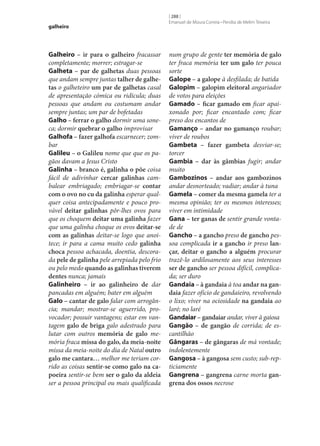 galheiro

Galheiro – ir para o galheiro fracassar
completamente; morrer; estragar‑se
Galheta – par de galhetas duas pessoas
que andam sempre juntas talher de galhe‑
tas o galheteiro um par de galhetas casal
de apresentação cómica ou ridícula; duas
pessoas que andam ou costumam andar
sempre juntas; um par de bofetadas
Galho – ferrar o galho dormir uma soneca; dormir quebrar o galho improvisar
Galhofa – fazer galhofa escarnecer; zombar
Galileu – o Galileu nome que que os pagãos davam a Jesus Cristo
Galinha – branco é, galinha o põe coisa
fácil de adivinhar cercar galinhas cambalear embriagado; embriagar‑se contar
com o ovo no cu da galinha esperar qualquer coisa antecipadamente e pouco provável deitar galinhas pôr‑lhes ovos para
que os choquem deitar uma galinha fazer
que uma galinha choque os ovos deitar‑se
com as galinhas deitar‑se logo que anoitece; ir para a cama muito cedo galinha
choca pessoa achacada, doentia, descorada pele de galinha pele arrepiada pelo frio
ou pelo medo quando as galinhas tiverem
dentes nunca; jamais
Galinheiro – ir ao galinheiro de dar
pancadas em alguém; bater em alguém
Galo – cantar de galo falar com arrogância; mandar; mostrar‑se aguerrido, provocador; possuir vantagens; estar em vantagem galo de briga galo adestrado para
lutar com outros memória de galo memória fraca missa do galo, da meia-noite
missa da meia-noite do dia de Natal outro
galo me cantara… melhor me teriam corrido as coisas sentir‑se como galo na ca‑
poeira sentir‑se bem ser o galo da aldeia
ser a pessoa principal ou mais qualificada

[ 288 ]
Emanuel de Moura Correia • Persília de Melim Teixeira

num grupo de gente ter memória de galo
ter fraca memória ter um galo ter pouca
sorte
Galope – a galope à desfilada; de batida
Galopim – galopim eleitoral angariador
de votos para eleições
Gamado – ficar gamado em ficar apaixonado por; ficar encantado com; ficar
preso dos encantos de
Gamanço – andar no gamanço roubar;
viver de roubos
Gambeta – fazer gambeta desviar‑se;
torcer
Gambia – dar às gâmbias fugir; andar
muito
Gambozinos – andar aos gambozinos
andar desnorteado; vadiar; andar à tuna
Gamela – comer da mesma gamela ter a
mesma opinião; ter os mesmos interesses;
viver em intimidade
Gana – ter ganas de sentir grande vontade de
Gancho – a gancho preso de gancho pessoa complicada ir a gancho ir preso lan‑
çar, deitar o gancho a alguém procurar
trazê-lo ardilosamente aos seus interesses
ser de gancho ser pessoa difícil, complicada; ser duro
Gandaia – à gandaia à toa andar na gan‑
daia fazer ofício de gandaieiro, revolvendo
o lixo; viver na ociosidade na gandaia ao
laré; no laré
Gandaiar – gandaiar andar, viver à gaiosa
Gangão – de gangão de corrida; de escantilhão
Gângaras – de gângaras de má vontade;
indolentemente
Gangosa – à gangosa sem custo; sub-repticiamente
Gangrena – gangrena carne morta gan‑
grena dos ossos necrose

 