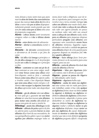 alento

resto; demais a mais; tanto mais que; para
mais ir além do limite das conveniências
passar das marcas mais além de fora de o
além a outra vida por aí além despropositadamente grande; muito grande; que não
tem fim uma coisa por aí além uma coisa
de proporções exageradas
Alento – cobrar alento sentir novamente
coragem; voltar a si dar o último alento
morrer
Alerta – estar alerta estar de sobreaviso
Alertar – alertar a consciência excitar o
remorso
Alevante – de alevante constantemente
a alevantar‑se; de levante; a pé; fora da
cama
Alfa – (o) alfa e (o) ómega o princípio e o
fim de alfa a ómega de A a Z; do princípio
ao fim ser o alfa e o ómega ser o princípio
e o fim
Alface – contentar‑se com um pé de al‑
face contentar‑se com coisa vulgar, medíocre estar fresco como uma alface estar
bem-disposto; sentir‑se forte e animado
fresco como uma alface de aspecto sadio,
a irradiar saúde e boa disposição fresco
que nem uma alface muito enérgico e dinâmico não escapar (a alguém) nem talo
de alface aproveitar tudo; não desperdiçar
nada
Alfaiate – giz de alfaiate talco ser alfaia‑
te viver pelo giz e guarante ser um bom
alfaiate ser uma boa tesoura sete alfaiates
para matar uma aranha dificuldade pequena com gente de mais a resolvê-la
Alfândega – pauta das alfândegas tarifa
Alfinete – alfinete de peito espécie de jóia
ou adorno para a gravata louvar os seus
alfinetes dizer bem da sua mercadoria, da
sua quinquilharia; gabar o que é seu meter
agulhas por alfinetes empregar todos os

[ 28 ]
Emanuel de Moura Correia • Persília de Melim Teixeira

meios; fazer toda a diligência; usar de todos os expedientes para conseguir um fim;
revolver céus e terra; enredar; intrigar não
caber um alfinete estar muito cheio, abarrotado não valer a cabeça de um alfinete
não valer um cigarro fumado; ter pouco
ou nenhum valor; não valer um caracol
nem a cabeça de um alfinete nada; nicles
para os alfinetes para pequenas despesas
particulares pregado com alfinetes sem
segurança nem consistência serem bicos
de alfinetes minúcias; bagatelas esquadrinhadas com todo o cuidado ter para os
seus alfinetes dispor de certa quantia para
pequenas despesas ou miudezas [vd. vinte-e-quatro-alfinetes]
Alforge – fazer alforge fazer, levar provisões; fornecer‑se do necessário para uma
viagem, para seu uso
Alforria – carta de alforria liberdade dar
carta de alforria a libertar
Algarismo – falar por algarismo falar
com rodeios; não ir direito ao assunto
Algarve – passar as passas do Algarve
ter dificuldades; sofrer muito
Algazarra – algazarra bulha suja
Algibeira – andar de mãos nas algibei‑
ras estar ocioso; não ter nada para fazer;
não trabalhar; andar à boa vida apalpar
as algibeiras furtar; tocar na bolsa cantar
(a alguém) o dinheiro na algibeira ter
dinheiro ciência de algibeira conhecimento inconsistente, adquirido à pressa para
deslumbrar os outros de algibeiras va‑
zias sem dinheiro limpar as algibeiras (a
alguém) roubar o dinheiro meter os pés
nas algibeiras desfrutar; troçar meter os
pés nas algibeiras de caçoar disfarçadamente de mostrar o cotão das algibeiras
mostrar que não se tem dinheiro pergunta
de algibeira pergunta difícil e inesperada

 