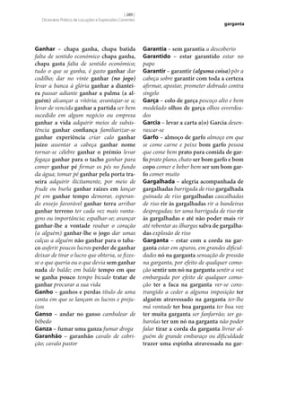 [ 289 ]
Dicionário Prático de Locuções e Expressões Correntes

Ganhar – chapa ganha, chapa batida
falta de sentido económico chapa ganha,
chapa gasta falta de sentido económico;
tudo o que se ganha, é gasto ganhar dar
codilho; dar no vinte ganhar (no jogo)
levar a banca à glória ganhar a diantei‑
ra passar adiante ganhar a palma (a al‑
guém) alcançar a vitória; avantajar‑se a;
levar de vencida ganhar a partida ser bem
sucedido em algum negócio ou empresa
ganhar a vida adquirir meios de subsistência ganhar confiança familiarizar‑se
ganhar experiência criar calo ganhar
juízo assentar a cabeça ganhar nome
tornar‑se célebre ganhar o prémio levar
fogaça ganhar para o tacho ganhar para
comer ganhar pé firmar os pés no fundo
da água; tomar pé ganhar pela porta tra‑
seira adquirir ilicitamente, por meio de
frude ou burla ganhar raízes em lançar
pé em ganhar tempo demorar, esperando ensejo favorável ganhar terra arribar
ganhar terreno ter cada vez mais vantagens ou importância; espalhar‑se; avançar
ganhar‑lhe a vontade roubar o coração
(a alguém) ganhar‑lhe o jogo dar umas
calças a alguém não ganhar para o taba‑
co auferir poucos lucros perder de ganhar
deixar de tirar o lucro que obteria, se fizesse o que queria ou o que devia sem ganhar
nada de balde; em balde tempo em que
se ganha pouco tempo bicudo tratar de
ganhar procurar a sua vida
Ganho – ganhos e perdas título de uma
conta em que se lançam os lucros e prejuízos
Ganso – andar no ganso cambalear de
bêbedo
Ganza – fumar uma ganza fumar droga
Garanhão – garanhão cavalo de cobrição; cavalo pastor

garganta

Garantia – sem garantia a descoberto
Garantido – estar garantido estar no
papo
Garantir – garantir (alguma coisa) pôr a
cabeça sobre garantir com toda a certeza
afirmar, apostar, prometer dobrado contra
singelo
Garça – colo de garça pescoço alto e bem
modelado olhos de garça olhos esverdeados
Garcia – levar a carta a(o) Garcia desenrascar‑se
Garfo – almoço de garfo almoço em que
se come carne e peixe bom garfo pessoa
que come bem prato para comida de gar‑
fo prato plano, chato ser bom garfo e bom
copo comer e beber bem ser um bom gar‑
fo comer muito
Gargalhada – alegria acompanhada de
gargalhadas barrigada de riso gargalhada
guinada de riso gargalhadas cascalhadas
de riso rir às gargalhadas rir a bandeiras
despregadas; ter uma barrigada de riso rir
às gargalhadas e até não poder mais rir
até rebentar as ilhargas salva de gargalha‑
das explosão de riso
Garganta – estar com a corda na gar‑
ganta estar em apuros, em grandes dificuldades nó na garganta sensação de pressão
na garganta, por efeito de qualquer comoção sentir um nó na garganta sentir a voz
embargada por efeito de qualquer comoção ter a faca na garganta ver‑se constrangido a ceder a alguma imposição ter
alguém atravessado na garganta ter‑lhe
má vontade ter boa garganta ter boa voz
ter muita garganta ser fanfarrão; ser gabarolas ter um nó na garganta não poder
falar tirar a corda da garganta livrar alguém de grande embaraço ou dificuldade
trazer uma espinha atravessada na gar‑

 