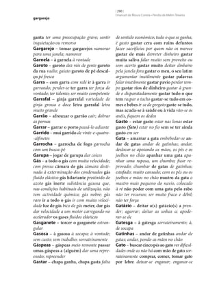gargarejo

ganta ter uma preocupação grave; sentir
inquietação ou remorso
Gargarejo – tomar gargarejos namorar
para uma janela; namorar
Garnela – à garnela à vontade
Garoto – garoto dez-réis de gente garoto
da rua vadio; gaiato garoto de pé descal‑
ço pé fresco
Garra – com garra com ralé ir à garra ir
garrando; perder‑se ter garra ter força de
vontade; ter talento; ser muito competente
Garrafal – ginja garrafal variedade de
ginja grossa e doce letra garrafal letra
muito grande
Garrão – afrouxar o garrão cair; dobrar
as pernas
Garrar – garrar o porto passá-lo adiante
Garrido – mui garrido de vinte-e-quatro-alfinetes
Garrocha – garrocha de fogo garrocha
com um busca-pé
Garupa – jogar de garupa dar coices
Gás – a todo o gás com muita velocidade;
com pressa câmara de gás câmara destinada à exterminação dos condenados gás
fluido elástico gás hilariante protóxido de
azoto gás inerte substância gasosa que,
nas condições habituais de utilização, não
tem actividade química; gás nobre; gás
raro ir a todo o gás ir com muita velocidade luz de gás bico de gás meter, dar gás
dar velocidade a um motor carregando no
acelerador os gases fluidos elásticos
Gasganete – torcer o gasganete estrangular
Gasosa – à gasosa à socapa; à vontade;
sem custo; sem trabalho; sorrateiramente
Gáspeas – gáspeas meio remonte passar
umas gáspeas a (alguém) dar uma repreensão; repreender
Gastar – chapa ganha, chapa gasta falta

[ 290 ]
Emanuel de Moura Correia • Persília de Melim Teixeira

de sentido económico; tudo o que se ganha,
é gasto gastar cera com ruins defuntos
fazer sacrifícios por quem não os merece
gastar de mais derreter dinheiro gastar
muita saliva falar muito sem proveito ou
sem acerto gastar muito deitar dinheiro
pela janela fora gastar o meu, o seu latim
argumentar inutilmente gastar palavras
falar inutilmente gastar pavio perder tempo gastar rios de dinheiro gastar à grande e disparatadamente gastar tudo o que
tem raspar o tacho gastar‑se tudo em co‑
mes e bebes ir‑se de gorgoto gaste‑se tudo,
mas acuda‑se à saúde ou à vida vão‑se os
anéis, fiquem os dedos
Gasto – estar gasto estar nas lonas estar
gasto (fato) estar no fio sem se ter ainda
gasto em ser
Gata – amarrar a gata embebedar‑se an‑
dar de gatas andar de gatinhas; andar,
deslocar‑se apoiando as mãos, os pés e os
joelhos no chão apanhar uma gata apanhar uma raposa, um chumbo; ficar reprovado; chumbar de gatas de gatinhas;
estafado; muito cansado; com os pés ou os
joelhos e mãos no chão mastro da gata o
mastro mais pequeno do navio, colocado
à ré não poder com uma gata pelo rabo
não ter recursos; ser muito fraco e débil;
não ter força
Gatázio – deitar o(s) gatázio(s) a prender; agarrar; deitar as unhas a; apoderar‑se de
Gatesga – à gatesga sorrateiramente; à,
de socapa
Gatinhas – andar de gatinhas andar de
gatas; andar, pondo as mãos no chão
Gato – buscar cinco pés ao gato ver dificuldades onde as não há com mão de gato sorrateiramente comprar, comer, tomar gato
por lebre deixar‑se enganar; enganar‑se

 