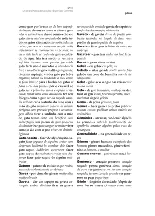 [ 291 ]
Dicionário Prático de Locuções e Expressões Correntes

como gato por brasas ao de leve; superficialmente darem‑se como o cão e o gato
não se entenderem dar‑se como o cão e o
gato dar‑se mal em conjunto de noite to‑
dos os gatos são pardos de noite todas as
coisas parecem ter a mesma cor; de noite
dificilmente se reconhecem as pessoas; na
escuridão tudo se confunde gato escalda‑
do de água fria tem medo os percalços
sofridos tornam uma pessoa precavida
gato farto não é murador a abundância
traz a indolência gato maltês gato grande,
cinzento impingir, vender gato por lebre
enganar, dando ou vendendo o mau como
se fosse bom ir para o bucho dos gatos ir
para o céu dos pardais pôr o cascavel ao
gato ser o primeiro numa empresa arriscada; tentar uma coisa audaciosa ter sete
fôlegos como o gato ser da raça de canelos velhos tirar a castanha do lume com a
mão do gato incumbir outrem de missão
perigosa, com proveito próprio e desvantagem alheia tirar a sardinha com a mão
do gato tentar obter um benefício com
subterfúgios um palmo de gato pequena
distância virar gato zangar‑se muito viver
como o cão com o gato viver em desinteligência
Gato-sapato – fazer de alguém gato-sa‑
pato fazer joguete de alguém; tratar com
desprezo; ludibriá-lo; zombar dele fazer
gato-sapato ludibriar; escarnecer fazer
gato-sapato de maltratar; tratar com desprezo fazer gato-sapato de alguém maltratar
Gatuno – gatuno de esticão o que rouba,
puxando violentamente os objectos
Gávea – por cima das gáveas muito alto;
muito elevado
Gaveta – dar um sopapo na gaveta extorquir, roubar dinheiro ficar na gaveta

génio

ser esquecido, omitido gaveta de sapateiro
confusão; desarranjo; misturada
Gaveto – de gaveto diz‑se do prédio com
frente redonda, no ângulo de duas ruas
prédio de gaveto prédio de esquina
Gazeta – fazer gazeta faltar às aulas, ao
emprego
Gazetear – gazetear andar ao laré; fazer
parede
Gazua – gazua chave mestra
Gebre – em gebre em pêlo; nu
Gelado – estar gelado sentir muito frio
gelado em cone de baunilha sorvete de
casquinha
Gelar – gelar‑se o sangue nas veias sentir
muito medo
Gelo – de gelo insensível; muito frio estar,
ficar de gelo estar, ficar indiferente, insensível mar de gelo geleira
Gema – da gema genuíno; puro
Gemer – fazer gemer os prelos publicar
muitas coisas; publicar coisas inúteis ou
ordinárias
Gemónias – arrastar, condenar alguém
às gemónias cobri-lo publicamente de
opróbrio; arrastar alguém pelas ruas da
amargura
Generalidade – na generalidade em regra	
Género – género humano o conjunto dos
homens género masculino, género femi‑
nino o homem, a mulher
Generosamente – generosamente à larga
Generoso – coração generoso coração
rasgado pessoa generosa alma, coração
de ouro ser generoso ser, ter um coração
rasgado; ter um coração grande ser gene‑
roso na paga pagar bem
Génio – de génio abrandado (depois de
uma ira ou ameaça) macio como uma

 