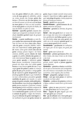 genital

luva de génio difícil de pêlo, cabelo na
venta de mau génio de cabelinho, cabelo
na venta; picado das bexigas génio das
trevas o Demónio ser de mau génio não
ser bom de assoar; ser de má casta ter bom
ou mau génio ser bem ou mal encabelado ter mau génio ser da pele do Diabo, da
raça do Diabo; ter pêlo na venta
Genital – aparelho genital conjunto dos
órgãos que asseguram as funções de reprodução membro genital órgão da geração
(no homem)
Gente – a gente maldizente as más-línguas andar nas conversas de toda a gente
voar de boca em boca cinco réis, cinco-réis de gente criançola; fedelho; indivíduo sem importância como gente gran‑
de muito; como gente adulta dez-réis de
gente criança; pessoa magra e de baixa
estatura; fedelho; garoto diante de toda
a gente em público direito das gentes direito internacional fazer‑se gente sair da
casca gente apeada a infantaria gente
bem pessoas socialmente irrepreensíveis;
pessoas da classe alta; (os) snobes gente
branca a raça branca gente de cor a raça
negra gente de palmo e meio as crianças
gente de paz gente pacífica e amiga gente
de pé infantaria gente desprezível tropa
fandanga gente do mar os que trabalham
no mar; embarcadiços; pescadores grande
multidão de gente este mundo e o outro
grupo de gente armada, indisciplinada e
em desordem tropa fandanga migalha de
gente pessoa pequena e franzina; criança
mó de gente grande multidão compacta de
pessoas muita gente ordinária magna caterva muitíssima gente o poder do mundo
o comum da gente o vulgar dos homens,
da gente rebentar de gente (um lugar) estar atulhado de gente ser gente, tornar‑se

[ 292 ]
Emanuel de Moura Correia • Persília de Melim Teixeira

gente chegar à idade varonil; tomar juízo;
adquirir importância toda a gente quem
quer um pingo de gente criança pequena;
pessoa de pequena estatura
Gentil – gentil bem apessoado
Gentil-homem – gentil-homem da câ‑
mara camarista (do paço)
Genuíno – genuíno às direitas; da gema;
de prova
Geral – dar um geral fazer as vazas todas no jogo; dar uma sova a em geral em
tese; geralmente em linhas gerais a grandes pinceladas estar nos seus gerais não
caber em si de contente opinião geral voz
comum praxe geral direito comum
Geralmente – geralmente de ordinário;
em regra; por via de regra; em geral; por
norma
Gerir – gerir estar à frente de
Germano – primos germanos filhos dos
dois irmãos, das duas irmãs ou do irmão
e da irmã
Gigante – a passos de gigante em progressão muito rápida a passos gigantes
muito depressa
Ginástica – ginástica rítmica modalidade em que os movimentos são acompanhados com música e executados com diversos
acessórios, como argolas, fitas ou bolas
Gingar – gingando, a gingar à facaia
Ginja – cair que nem ginjas ser óptimo,
excelente; ter bom sabor
Ginjeira – conhecer de ginjeira conhecer
à légua; conhecer muito bem e já há muito
tempo
Girar – girar os ases percorrer; vaguear
em não girar bem não ter bom juízo
Giro – ângulo de giro ângulo que tem
360º que giro! que curtição!
Giz – giz de alfaiate talco viver pelo giz e
guarante ser alfaiate; viver modestamente

 