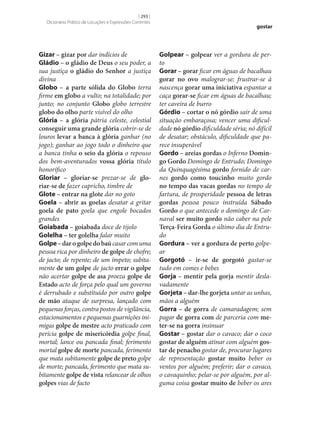 [ 293 ]
Dicionário Prático de Locuções e Expressões Correntes

Gizar – gizar por dar indícios de
Gládio – o gládio de Deus o seu poder, a
sua justiça o gládio do Senhor a justiça
divina
Globo – a parte sólida do Globo terra
firme em globo a vulto; na totalidade; por
junto; no conjunto Globo globo terrestre
globo do olho parte visível do olho
Glória – a glória pátria celeste, celestial
conseguir uma grande glória cobrir‑se de
louros levar a banca à glória ganhar (no
jogo); ganhar ao jogo todo o dinheiro que
a banca tinha o seio da glória o repouso
dos bem-aventurados vossa glória título
honorífico
Gloriar – gloriar‑se prezar‑se de glo‑
riar‑se de fazer capricho, timbre de
Glote – entrar na glote dar no goto
Goela – abrir as goelas desatar a gritar
goela de pato goela que engole bocados
grandes
Goiabada – goiabada doce de tijolo
Golelha – ter golelha falar muito
Golpe – dar o golpe do baú casar com uma
pessoa rica por dinheiro de golpe de chofre;
de jacto; de repente; de um ímpeto; subitamente de um golpe de jacto errar o golpe
não acertar golpe de asa proeza golpe de
Estado acto de força pelo qual um governo
é derrubado e substituído por outro golpe
de mão ataque de surpresa, lançado com
pequenas forças, contra postos de vigilância,
estacionamentos e pequenas guarnições inimigas golpe de mestre acto praticado com
perícia golpe de misericórdia golpe final,
mortal; lance ou pancada final; ferimento
mortal golpe de morte pancada, ferimento
que mata subitamente golpe de preto golpe
de morte; pancada, ferimento que mata subitamente golpe de vista relancear de olhos
golpes vias de facto

gostar

Golpear – golpear ver a gordura de perto
Gorar – gorar ficar em águas de bacalhau
gorar no ovo malograr‑se; frustrar‑se à
nascença gorar uma iniciativa espantar a
caça gorar‑se ficar em águas de bacalhau;
ter caveira de burro
Górdio – cortar o nó górdio sair de uma
situação embaraçosa; vencer uma dificuldade nó górdio dificuldade séria; nó difícil
de desatar; obstáculo, dificuldade que parece insuperável
Gordo – areias gordas o Inferno Domin‑
go Gordo Domingo de Entrudo; Domingo
da Quinquagésima gordo fornido de carnes gordo como toucinho muito gordo
no tempo das vacas gordas no tempo de
fartura, de prosperidade pessoa de letras
gordas pessoa pouco instruída Sábado
Gordo o que antecede o domingo de Carnaval ser muito gordo não caber na pele
Terça-Feira Gorda o último dia de Entrudo
Gordura – ver a gordura de perto golpear
Gorgotó – ir‑se de gorgotó gastar‑se
tudo em comes e bebes
Gorja – mentir pela gorja mentir deslavadamente
Gorjeta – dar‑lhe gorjeta untar as unhas,
mãos a alguém
Gorra – de gorra de camaradagem; sem
pagar de gorra com de parceria com me‑
ter‑se na gorra insinuar
Gostar – gostar dar o cavaco; dar o coco
gostar de alguém atinar com alguém gos‑
tar de penacho gostar de, procurar lugares
de representação gostar muito beber os
ventos por alguém; preferir; dar o cavaco,
o cavaquinho; pelar‑se por alguém, por alguma coisa gostar muito de beber os ares

 