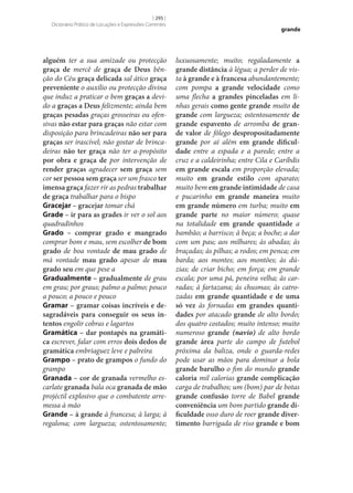 [ 295 ]
Dicionário Prático de Locuções e Expressões Correntes

alguém ter a sua amizade ou protecção
graça de mercê de graça de Deus bênção do Céu graça delicada sal ático graça
preveniente o auxílio ou protecção divina
que induz a praticar o bem graças a devido a graças a Deus felizmente; ainda bem
graças pesadas graças grosseiras ou ofensivas não estar para graças não estar com
disposição para brincadeiras não ser para
graças ser irascível; não gostar de brincadeiras não ter graça não ter a-propósito
por obra e graça de por intervenção de
render graças agradecer sem graça sem
cor ser pessoa sem graça ser um frasco ter
imensa graça fazer rir as pedras trabalhar
de graça trabalhar para o bispo
Gracejar – gracejar tomar chá
Grade – ir para as grades ir ver o sol aos
quadradinhos
Grado – comprar grado e mangrado
comprar bom e mau, sem escolher de bom
grado de boa vontade de mau grado de
má vontade mau grado apesar de mau
grado seu em que pese a
Gradualmente – gradualmente de grau
em grau; por graus; palmo a palmo; pouco
a pouco; a pouco e pouco
Gramar – gramar coisas incríveis e de‑
sagradáveis para conseguir os seus in‑
tentos engolir cobras e lagartos
Gramática – dar pontapés na gramáti‑
ca escrever, falar com erros dois dedos de
gramática embriaguez leve e palreira
Grampo – prato de grampos o fundo do
grampo
Granada – cor de granada vermelho escarlate granada bala oca granada de mão
projéctil explosivo que o combatente arremessa à mão
Grande – à grande à francesa; à larga; à
regalona; com largueza; ostentosamente;

grande

luxuosamente; muito; regaladamente a
grande distância à légua; a perder de vista à grande e à francesa abundantemente;
com pompa a grande velocidade como
uma flecha a grandes pinceladas em linhas gerais como gente grande muito de
grande com largueza; ostentosamente de
grande espavento de arromba de gran‑
de valor de fôlego despropositadamente
grande por aí além em grande dificul‑
dade entre a espada e a parede; entre a
cruz e a caldeirinha; entre Cila e Caríbdis
em grande escala em proporção elevada;
muito em grande estilo com aparato;
muito bem em grande intimidade de casa
e pucarinho em grande maneira muito
em grande número em turba; muito em
grande parte no maior número; quase
na totalidade em grande quantidade a
bambão; a barrisco; à beça; a boche; a dar
com um pau; aos milhares; às abadas; às
braçadas; às pilhas; a rodos; em penca; em
barda; aos montes; aos montões; às dúzias; de criar bicho; em força; em grande
escala; por uma pá, peneira velha; às carradas; à fartazana; às chusmas; às catrozadas em grande quantidade e de uma
só vez às fornadas em grandes quanti‑
dades por atacado grande de alto bordo;
dos quatro costados; muito intenso; muito
numeroso grande (navio) de alto bordo
grande área parte do campo de futebol
próxima da baliza, onde o guarda-redes
pode usar as mãos para dominar a bola
grande barulho o fim do mundo grande
caloria mil calorias grande complicação
carga de trabalhos; um (bom) par de botas
grande confusão torre de Babel grande
conveniência um bom partido grande di‑
ficuldade osso duro de roer grande diver‑
timento barrigada de riso grande e bom

 