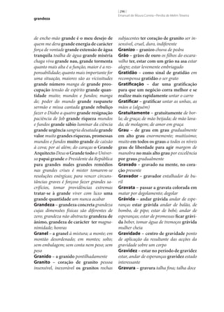 grandeza

de enche-mão grande é o meu desejo de
quem me dera grande energia de carácter
força de vontade grande extensão de água
tranquila toalha de água grande miséria
chaga viva grande nau, grande tormenta
quanto mais alta é a função, maior é a responsabilidade; quanto mais importante for
uma situação, maiores são as vicissitudes
grande número manga de grande preo‑
cupação tensão de espírito grande quan‑
tidade muito; mundos e fundos; manga
de; poder do mundo grande raspanete
sermão e missa cantada grande rebuliço
fazer o Diabo a quatro grande resignação
paciência de Job grande riqueza mundos
e fundos grande sábio luminar da ciência
grande urgência sangria desatada grande
valor muito grandes riquezas, promessas
mundos e fundos muito grande de caixão
à cova; por aí além; do caraças o Grande
Arquitecto Deus o Grande todo o Universo papai grande o Presidente da República
para grandes males grandes remédios
nas grandes crises é mister tomarem‑se
resoluções enérgicas; para vencer circunstâncias graves é forçoso fazer grandes sacrifícios, tomar providências extremas
tratar‑se à grande viver com luxo uma
grande quantidade um nunca acabar
Grandeza – grandeza concreta grandeza
cujas dimensões físicas são diferentes de
zero; grandeza não abstracta grandeza de
ânimo, grandeza de carácter ter magnanimidade; honras
Granel – a granel à mistura; a monte; em
montão desordenado; em montes; solto;
sem embalagem; sem conta nem peso; sem
peso
Granido – a granido pontilhadamente
Granito – coração de granito pessoa
insensível, inexorável os granitos rochas

[ 296 ]
Emanuel de Moura Correia • Persília de Melim Teixeira

subjacentes ter coração de granito ser insensível, cruel, duro, indiferente
Granizo – granizo chuva de pedra
Grão – grãos de ouro os filhos do escaravelho ter, estar com um grão na asa estar
alegre; estar levemente embriagado
Gratidão – como sinal de gratidão em
recompensa gratidão o ser grato
Gratificação – dar uma gratificação
para que um negócio corra melhor e se
realize mais rapidamente untar o carro
Gratificar – gratificar untar as unhas, as
mãos a (alguém)
Gratuitamente – gratuitamente de borla; de graça; de mão beijada; de mão lavada; de molagem; de amor em graça
Grau – de grau em grau gradualmente
em alto grau enormemente; muitíssimo;
muito em todos os graus a todos os níveis
grau de liberdade para agir margem de
manobra no mais alto grau por excelência
por graus gradualmente
Gravado – gravado na mente, no cora‑
ção presente
Gravador – gravador entalhador de buril
Gravata – passar a gravata colorada em
matar por degolamento; degolar
Grávida – andar grávida andar de esperanças estar grávida andar de balão, de
bombo, de pipo; estar de bebé; andar de
esperanças; estar de promessas ficar grávi‑
da beber, tomar água de tremoços grávida
mulher cheia
Gravidade – centro de gravidade ponto
de aplicação da resultante das acções da
gravidade sobre um corpo
Gravidez – estar no período de gravidez
estar, andar de esperanças gravidez estado
interessante
Gravura – gravura talha fina; talha doce

 