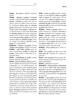 [ 297 ]
Dicionário Prático de Locuções e Expressões Correntes

Graxa – dar graxa a bajular; lisonjear;
adular
Grego – agradar a gregos e troianos
agradar a dois partidos opostos contentar
gregos e troianos acender uma vela ao
santo e outra ao Diabo; achar um termo
de conciliação deixar para as calendas
gregas deixar para uma época que nunca
chegará estar com gregos e troianos fazer dominó para os dois lados ficar para
as calendas gregas ficar para tempo que
nunca há-de vir; ficar adiado indefinidamente isso para mim é grego não percebo
patavina para as calendas gregas nunca
(os Gregos não tinham calendas) ver‑se
grego ver‑se atrapalhado
Gregório – chamar o gregório vomitar
chamar pelo gregório vomitar com ânsia
Grelha – estar sobre grelhas estar ansioso, atormentado mudar as setas em
grelhas voltar contra o adversário os argumentos deste
Grelo – cambulhada de grelos intriga;
grande confusão; trapalhada
Greve – greve de braços caídos paralisação do trabalho de funcionários do Estado,
empregados, etc., em atitude passiva, até
que as reclamações sejam satisfeitas greve
de fome recusa em ingerir alimentos como
forma de protesto contra algo greve ge‑
ral coligação de todas as classes operárias
para apoiar as suas reivindicações greve
de zelo manifestação de descontentamento que consiste em efectuar o trabalho com
uma minúcia excessiva greve por turnos
paralisação do trabalho que atinge alternadamente as diversas secções duma empresa, os diversos sectores duma profissão
greve selvagem paralisação total do trabalho, efectuada bruscamente, sem ordem
do sindicato

grosso

Grilo – andar aos grilos perder o tempo;
ocupar‑se com bagatelas andar aos grilos
como a raposa ser muito pobre; não ter
com que viver cabeça de grilo pessoa estúpida, ignorante ir caçar grilos ir bugiar
memória de grilo memória fraca ter me‑
mória de grilo ter fraca memória vir com
os grilos estar bêbedo
Grimpa – baixar a grimpa abater o orgulho; submeter‑se; sujeitar‑se levantar a
grimpa ensoberbecer‑se; respingar; reagir
Gritar – desatar a gritar abrir as goelas
gritar botar, pôr a boca no mundo gri‑
tar às do cabo protestar com veemência;
lamentar‑se muito gritar em vão ladrar à
Lua gritar muito ferir o céu, o ar, os ares
com gritos; gritar como um surdo
Gritaria – fazer gritaria fazer chulé; armar chulé
Grito – aos, a gritos em altas vozes o úl‑
timo grito de o requinte de; o apuro extremo de
Grosa – pôr em grosa alisar a grosa; desbastar com grosa; estorvar; grosar; pôr embargo, dificuldades
Grosar – grosar pôr em grosa
Grosseiro – coisa grosseira e abundante
coisa de farta-velhaco dar uma resposta
grosseira responder torto grosseiro de estribeira pessoa muito grosseira asno, tolo
quadrado; besta-quadrada ser grosseiro
ser um cepo
Grosso – casca grossa pessoa grosseira;
pessoa rude, sem educação em grosso em
alto grau; em alta escala falar grosso falar
com altivez, com rudeza; fazer farronca
fazer vista grossa fazer que não repara
grosso modo de modo grosseiro; de modo
impreciso; por alto; pouco mais ou menos
por grosso por junto ser grosso para pa‑
lito não admitir chalaça, motejos

 