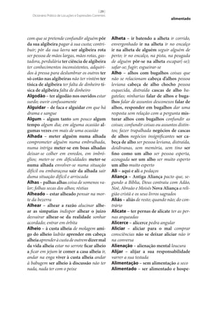 [ 29 ]
Dicionário Prático de Locuções e Expressões Correntes

com que se pretende confundir alguém pôr
da sua algibeira pagar à sua custa; contribuir; pôr da sua lavra ser algibeira rota
ser pessoa de mãos largas, mãos rotas, gastadora, perdulária ter ciência de algibeira
ter conhecimentos inconsistentes, adquiridos à pressa para deslumbrar os outros ter
só cotão nas algibeiras não ter vintém ter
tísica de algibeira ter falta de dinheiro tí‑
sica de algibeira falta de dinheiro
Algodão – ter algodão nos ouvidos estar
surdo; ouvir confusamente
Alguidar – de faca e alguidar em que há
drama e sangue
Algum – algum tanto um pouco algum
tempo algum dia; em alguma ocasião al‑
gumas vezes em mais de uma ocasião
Alhada – meter alguém numa alhada
comprometer alguém numa embrulhada,
numa intriga meter‑se em boas alhadas
deixar‑se colher em enredos, em imbróglios; meter‑se em dificuldades meter‑se
numa alhada envolver‑se numa situação
difícil ou embaraçosa sair da alhada sair
duma situação difícil e arriscada
Alhas – palhas alhas coisa de somenos valor; folhas secas dos alhos; réstias
Alheado – estar alheado pensar na morte da bezerra
Alhear – alhear a razão alucinar alhe‑
ar as simpatias indispor alhear o juízo
desvairar alhear‑se da realidade sonhar
acordado; entrar em órbita
Alheio – à custa alheia de molagem ami‑
go do alheio ladrão aprender em cabeça
alheia aprender à custa de outrem dizer mal
da vida alheia estar no serrote ficar alheio
a ficar em jejum ir comer a casa alheia ir,
andar na enga viver à custa alheia andar
à babugem ser alheio à discussão não ter
nada, nada ter com o peixe

alimentado

Alheta – ir batendo a alheta ir corrido,
envergonhado ir na alheta ir no encalço
ir na alheta de alguém seguir alguém de
perto; ir no encalço, na pista, na peugada
de alguém pôr‑se na alheta escapar(‑se);
safar‑se; fugir; esgueirar‑se
Alho – alhos com bugalhos coisas que
não se relacionam cabeça d’alhos pessoa
leviana cabeça de alho chocho pessoa
esquecida, distraída cascas de alho bagatelas; ninharias falar de alhos e buga‑
lhos falar de assuntos desconexos falar de
alhos, responder em bugalhos dar uma
resposta sem relação com a pergunta mis‑
turar alhos com bugalhos confundir as
coisas; confundir coisas ou assuntos distintos; fazer trapalhada negócios de cascas
de alhos negócios insignificantes ser ca‑
beça de alho ser pessoa leviana, distraída,
doidivanas, sem memória, sem tino ser
fino como um alho ser pessoa esperta,
azougada ser um alho ser muito esperto
um alho muito esperto
Ali – aqui e ali a pedaços
Aliança – Antiga Aliança pacto que, segundo a Bíblia, Deus contraiu com Adão,
Noé, Abraão e Moisés Nova Aliança a religião cristã e os seus livros sagrados
Aliás – aliás de resto; quando não; do contrário
Alicate – ter pernas de alicate ter as pernas arqueadas
Alicerce – alicerce pedra angular
Aliciar – aliciar para o mal comprar
consciências não se deixar aliciar não ir
na conversa
Alienação – alienação mental loucura
Alijar – alijar a sua responsabilidade
varrer a sua testada
Alimentação – sem alimentação a seco
Alimentado – ser alimentado e hospe‑

 