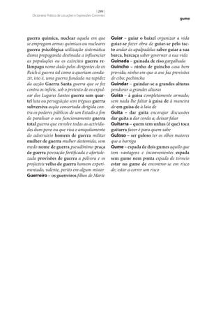 [ 299 ]
Dicionário Prático de Locuções e Expressões Correntes

guerra química, nuclear aquela em que
se empregam armas químicas ou nucleares
guerra psicológica utilização sistemática
duma propaganda destinada a influenciar
as populações ou os exércitos guerra re‑
lâmpago nome dado pelos dirigentes do iii
Reich à guerra tal como a queriam conduzir, isto é, uma guerra fundada na rapidez
da acção Guerra Santa guerra que se fez
contra os infiéis, sob o pretexto de os expulsar dos Lugares Santos guerra sem quar‑
tel luta ou perseguição sem tréguas guerra
subversiva acção concertada dirigida contra os poderes públicos de um Estado a fim
de paralisar o seu funcionamento guerra
total guerra que envolve todas as actividades dum povo ou que visa o aniquilamento
do adversário homem de guerra militar
mulher de guerra mulher destemida, sem
medo nome de guerra pseudónimo praça
de guerra povoação fortificada e afortalezada provisões de guerra a pólvora e os
projécteis velho de guerra homem experimentado, valente, perito em algum mister
Guerreiro – os guerreiros filhos de Marte

gume

Guiar – guiar o baixel organizar a vida
guiar‑se fazer obra de guiar‑se pelo tac‑
to andar às apalpadelas saber guiar a sua
barca, barcaça saber governar a sua vida
Guinada – guinada de riso gargalhada
Guincho – ninho de guincho casa bem
provida; ninho em que a ave faz provisões
de cibo; pechincha
Guindar – guindar‑se a grandes alturas
pendurar a grandes alturas
Guisa – à guisa completamente armado;
sem nada lhe faltar à guisa de à maneira
de em guisa de à laia de
Guita – dar guita encorajar discussões
dar guita a dar corda a; deixar falar
Guitarra – quem tem unhas (é que) toca
guitarra fazer é para quem sabe
Guloso – ser guloso ter os olhos maiores
que a barriga
Gume – espada de dois gumes aquilo que
tem vantagens e inconvenientes espada
sem gume nem ponta espada de torneio
estar no gume de encontrar‑se em risco
de; estar a correr um risco

 