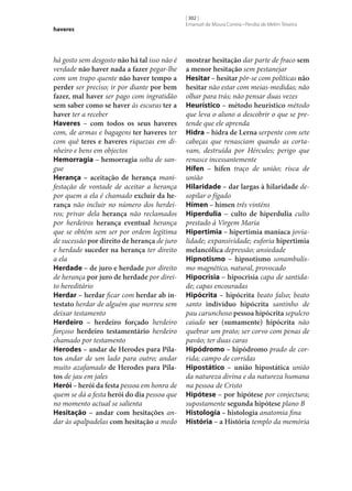 haveres

há gosto sem desgosto não há tal isso não é
verdade não haver nada a fazer pegar‑lhe
com um trapo quente não haver tempo a
perder ser preciso; ir por diante por bem
fazer, mal haver ser pago com ingratidão
sem saber como se haver às escuras ter a
haver ter a receber
Haveres – com todos os seus haveres
com, de armas e bagagens ter haveres ter
com quê teres e haveres riquezas em dinheiro e bens em objectos
Hemorragia – hemorragia solta de sangue
Herança – aceitação de herança manifestação de vontade de aceitar a herança
por quem a ela é chamado excluir da he‑
rança não incluir no número dos herdeiros; privar dela herança não reclamados
por herdeiros herança eventual herança
que se obtém sem ser por ordem legítima
de sucessão por direito de herança de juro
e herdade suceder na herança ter direito
a ela
Herdade – de juro e herdade por direito
de herança por juro de herdade por direito hereditário
Herdar – herdar ficar com herdar ab in‑
testato herdar de alguém que morreu sem
deixar testamento
Herdeiro – herdeiro forçado herdeiro
forçoso herdeiro testamentário herdeiro
chamado por testamento
Herodes – andar de Herodes para Pila‑
tos andar de um lado para outro; andar
muito azafamado de Herodes para Pila‑
tos de jau em jales
Herói – herói da festa pessoa em honra de
quem se dá a festa herói do dia pessoa que
no momento actual se salienta
Hesitação – andar com hesitações andar às apalpadelas com hesitação a medo

[ 302 ]
Emanuel de Moura Correia • Persília de Melim Teixeira

mostrar hesitação dar parte de fraco sem
a menor hesitação sem pestanejar
Hesitar – hesitar pôr‑se com políticas não
hesitar não estar com meias‑medidas; não
olhar para trás; não pensar duas vezes
Heurístico – método heurístico método
que leva o aluno a descobrir o que se pretende que ele aprenda
Hidra – hidra de Lerna serpente com sete
cabeças que renasciam quando as cortavam, destruída por Hércules; perigo que
renasce incessantemente
Hífen – hífen traço de união; risca de
união
Hilaridade – dar largas à hilaridade desopilar o fígado
Hímen – hímen três vinténs
Hiperdulia – culto de hiperdulia culto
prestado à Virgem Maria
Hipertimia – hipertimia maníaca jovialidade; expansividade; euforia hipertimia
melancólica depressão; ansiedade
Hipnotismo – hipnotismo sonambulismo magnético, natural, provocado
Hipocrisia – hipocrisia capa de santidade; capas encouradas
Hipócrita – hipócrita beato falso; beato
santo indivíduo hipócrita santinho de
pau carunchoso pessoa hipócrita sepulcro
caiado ser (sumamente) hipócrita não
quebrar um prato; ser corvo com penas de
pavão; ter duas caras
Hipódromo – hipódromo prado de corrida; campo de corridas
Hipostático – união hipostática união
da natureza divina e da natureza humana
na pessoa de Cristo
Hipótese – por hipótese por conjectura;
supostamente segunda hipótese plano B
Histologia – histologia anatomia fina
História – a História templo da memória

 