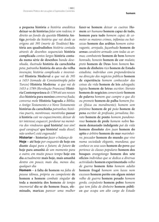 [ 303 ]
Dicionário Prático de Locuções e Expressões Correntes

a pequena história a história anedótica
deixar‑se de histórias falar sem rodeios; ir
direito ao fundo da questão História An‑
tiga período da história que vai desde as
origens até 395 (morte de Teodósio) his‑
tória aos quadradinhos história contada
através de desenhos sequenciais história
complicada contos largos história conta‑
da numa série de desenhos banda desenhada, ilustrada história da carochinha
peta; patranha história do arco-da-velha
invenção; história complicada e inverosímil História Medieval a que vai de 395
a 1453 (tomada de Constantinopla pelos
Turcos) História Moderna a que vai de
1453 a 1789 (Revolução Francesa) Histó‑
ria Contemporânea de 1789 até aos nossos
dias história para menino conversa fiada;
conversa mole História Sagrada a Bíblia;
o Antigo Testamento e o Novo Testamento
histórias da carochinha patranhas; histórias pueris, mentirosas; mentirolas passar
à história cair no esquecimento; deixar de
ter interesse; esquecer; perdurar na memória dos vindouros qual história! isso sim!
qual carapuça! que história! nada disso!;
não senhor!; está enganado!
Historiar – historiar fazer o balanço de
Hoje – até hoje por enquanto de hoje em
diante daqui para o futuro; de futuro de
hoje para amanhã de um momento para
o outro; em muito pouco tempo hoje em
dia actualmente mais hoje, mais amanhã
dentro em pouco; mais dia, menos dia;
qualquer dia
Homem – à falta de homem na falta de
pessoa idónea, própria ou competente de
homem a homem combate singular de
toda a memória dos homens de tempo
imemorial diz‑se do homem fraco, efe‑
minado, maricas parecer uma mulher

homem

fazer‑se homem deixar os cueiros Ho‑
mem ser humano homem capaz de tudo,
homem para tudo homem capaz de cometer os maiores crimes, infâmias ou baixezas homem das arábias homem extravagante, arrojado, façanhudo homem de
armas cavaleiro armado com todas as armas; combatente homem de bem homem
honrado, honesto homem de cor mulato;
preto homem de Deus bom homem ho‑
mem de dinheiro rico homem de Estado
estadista; indivíduo com preponderância
na direcção dos negócios públicos homem
de experiência homem conhecedor das
coisas da vida homem de leis advogado;
legista homem de letras escritor; literato
homem de negócios comerciante homem
de palavra homem que cumpre o que diz
ou promete homem de palha homem fraco (física ou moralmente); homem sem
préstimo homem de pé peão homem de
pena escritor de profissão; jornalista; literato homem de ponto homem pundonoroso homem de prole homem nobre ho‑
mem demasiado indulgente pai da vida
homem dissoluto don juan homem do
apito o árbitro homem do mar marinheiro; pescador homem do mundo que vive
numa sociedade elegante, mundana; que
conhece os seus usos homem do povo que
pertence às classes populares homem dos
bosques orangotango homem dos sete
ofícios indivíduo que se dedica a diversas
actividades homem experimentado velho
de guerra homem feito homem adulto
homem frugal homem sem luxos nem
excessos homem perito em algum mister
velho de guerra homem pesado homem
gordo, corpulento homem pobre homem
que tem falta de dinheiro homem públi‑
co que ocupa um alto cargo do Estado

 