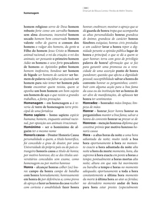 homenagem

homem religioso servo de Deus homem
robusto forte como um carvalho homem
sem alma desumano, insensível homem
socado homem bem conservado homem
valente velho de guerra o comum dos
homens o vulgar dos homens, da gente o
Filho do homem Jesus Cristo o Homem
animal racional; o rei da criação; o rei dos
animais; ser pensante o primeiro homem
Adão os homens o sexo forte pescadores
de homens os Apóstolos pobre homem
homem inofensivo, bondoso ser homem
de bigode ser homem de carácter ser ho‑
mem de palavra não faltar ao ajustado ser
homem para não temer ter homem pela
frente encontrar quem resista, quem se
oponha um bom homem um bom sujeito
um homem de aço o que resiste a grandes
trabalhos, a fortes provações
Homenagem – em homenagem a à reveria de torre de homenagem torre principal de uma fortaleza
Homo sapiens – homo sapiens espécie
humana; homem, enquanto animal racional, por oposição aos animais irracionais
Homónimo – ser o homónimo de al‑
guém ter o mesmo nome
Honoris causa – Doutor Honoris Causa
personalidade a quem, a título honorífico,
foi concedido o grau de doutor, por uma
Universidade do próprio país ou de país estrangeiro honoris causa a título de honra;
por motivo honroso; diz‑se dos títulos universitários concedidos sem exame, como
homenagem ou por motivo honroso
Honra – alcançar honras colher (os) louros campo da honra campo de batalha
com honra honradamente; honrosamente
em honra de por deferência a; como prova
de apreço a fazer as honras da casa receber
com cortesia e amabilidade fazer honra

[ 304 ]
Emanuel de Moura Correia • Persília de Melim Teixeira

honrar; enobrecer; mostrar o apreço que se
dá guarda de honra tropa que acompanha
as altas personalidades honras grandeza
de ânimo; grandeza de carácter honras
fúnebres exéquias; honras civis prestadas
a um cadáver lavar a honra repor a dignidade perante a opinião pública lugar de
honra o principal; o que se dá a quem se
quer honrar; terra com gozo de privilégio
palavra de honra! afirmação que se faz
para garantir uma promessa ou a veracidade de uma asserção ponto de honra
pundonor; questão que afecta a dignidade
pessoal; susceptibilidade salvar a honra do
convento honrar os pergaminhos; contribuir com alguma acção para a boa fama
da casa ou da instituição ter as honras de
ser alvo de manifestações, de aplausos ter
honra ter sentimentos
Honradez – honradez mãos limpas; limpeza de mãos
Honrar – honrar fazer honra honrar os
pergaminhos manter a boa fama; salvar a
honra do convento honrar‑se prezar‑se de
Honroso – menção honrosa diploma que
constitui prémio por motivo honroso honoris causa
Hora – a altas horas da noite a uma hora
adiantada da noite; muito tarde a boa
hora oportunamente à hora no momento exacto a hora adiantada da noite alta
noite a hora da morte momento, hora, dia
supremo à hora exacta em ponto a horas a
tempo; pontualmente a horas mortas alta
noite; altura em que não há movimento
ou barulho a tempo e horas no momento
adequado; oportunamente a toda a hora
constantemente a última hora momento
da morte à última hora ao atar as feridas;
no derradeiro momento andar de hora
para hora estar prestes (especialmente

 
