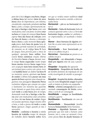 [ 305 ]
Dicionário Prático de Locuções e Expressões Correntes

para dar à luz) chegar a sua hora, chegar
a última hora (a) morrer cheio de nove
horas cheio de importância; com toleima;
envaidecido; emproado; petulante em boa
hora a jeito; a tempo; oportunamente es‑
tar com a barriga a dar horas estar com
muita fome; estar com fome; ter fome estar
na hora ser tempo de começar fazer horas
esperar fora das horas da refeição entre
dia fora de horas a desoras; a destempo
hora a hora a cada momento hora apra‑
zada prazo dado hora de ponta hora de
afluência; período máximo de actividade,
de consumo ou de tráfego hora H hora
do ataque; hora prevista para o início de
qualquer operação hora militar hora
exacta horas canónicas orações diárias
do breviário horas e horas durante muito tempo horas esquecidas muito tempo
horas mortas desoras horas vagas horas
sem ocupação mais hora menos hora de
um instante para o outro; sete e picos, nove
e tal maldita hora! cos diabos! na hora H
no momento exacto, oportuno nas horas
de estalar à última hora passar um mau
quarto de hora suportar uma situação angustiosa mas passageira Quarenta Horas
cerimónia religiosa que consiste em expor
o Santíssimo em memória das quarenta
horas durante as quais Jesus esteve sepultado tarde e a más horas fora de tempo;
demasiado tarde ter a barriga a dar ho‑
ras estar com muita fome; estar com fome;
ter fome vir nas horas de estalar chegar
em ocasião oportuna; chegar mesmo sobre
a hora, a toda a pressa vir tarde e a más
horas aparacer, chegar quando já não é
necessário
Horário – conforme o horário à tabela
horário de trabalho tempo de duração
do trabalho diário horário nobre hora

Humano

em que se verifica maior audiência sinal
horário sinal acústico emitido a determinadas horas
Horizontal – pôr‑se na horizontal deitar‑se
Horizonte – linha do horizonte linha de
contacto aparente entre o céu e a Terra ter
horizontes largos, curtos ter ambições e
ser empreendedor, ser acanhado e modesto
Horror – dizer horrores de alguém atribuir‑lhe os actos mais repreensíveis ou indecorosos
Horrorizado – ficar horrorizado porem‑se os cabelos em pé a
Horrorizar – horrorizar‑se porem‑se os
cabelos em pé a
Hospedado – ser alimentado e hospe‑
dado por alguém estar de casa e pucarinha
Hospedar – hospedar dar aposento
Hospedeira – hospedeira de bordo, do
ar membro feminino da tripulação de um
avião encarregado de atender os passageiros
Hospital – hospital de doidos, alienados
casa de orates hospital de sangue hospital
onde se tratam os feridos em campanha
Hóstia – a hóstia consagrada Jesus sacramentado consumpção da hóstia comunhão; o acto de ser comungada
Hostilidade – romper as hostilidades
começar a guerra
Hostilmente – hostilmente em som de
guerra
Humanidade – Humanidade família
humana humanidades letras humanas
Humano – dignidade humana valor
particular que tem todo o homem como
homem, isto é, como ser racional e livre,
como pessoa fora da alçada humana de

 