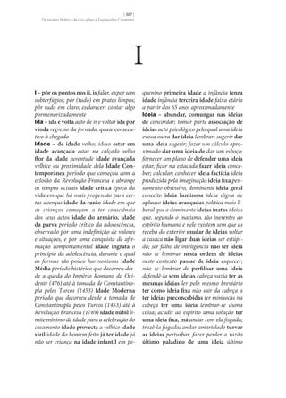 [ 307 ]
Dicionário Prático de Locuções e Expressões Correntes

I
I – pôr os pontos nos ii, is falar, expor sem
subterfúgios; pôr (tudo) em pratos limpos;
pôr tudo em claro; esclarecer; contar algo
pormenorizadamente
Ida – ida e volta acto de ir e voltar ida por
vinda regresso da jornada, quase consecutivo à chegada
Idade – de idade velho; idoso estar em
idade avançada estar no calçado velho
flor da idade juventude idade avançada
velhice ou proximidade dela Idade Con‑
temporânea período que começou com a
eclosão da Revolução Francesa e abrange
os tempos actuais idade crítica época da
vida em que há mais propensão para certas doenças idade da razão idade em que
as crianças começam a ter consciência
dos seus actos idade do armário, idade
da parva período crítico da adolescência,
observado por uma indefinição de valores
e situações, e por uma conquista de afirmação comportamental idade ingrata o
princípio da adolescência, durante o qual
as formas são pouco harmoniosas Idade
Média período histórico que decorreu desde a queda do Império Romano do Ocidente (476) até à tomada de Constantinopla pelos Turcos (1453) Idade Moderna
período que decorreu desde a tomada de
Constantinopla pelos Turcos (1453) até à
Revolução Francesa (1789) idade núbil limite mínimo de idade para a celebração do
casamento idade provecta a velhice idade
viril idade do homem feito já ter idade já
não ser criança na idade infantil em pe-

quenino primeira idade a infância tenra
idade infância terceira idade faixa etária
a partir dos 65 anos aproximadamente
Ideia – abundar, comungar nas ideias
de concordar; tomar parte associação de
ideias acto psicológico pelo qual uma ideia
evoca outra dar ideia lembrar; sugerir dar
uma ideia sugerir; fazer um cálculo aproximado dar uma ideia de dar um esboço;
fornecer um plano de defender uma ideia
estar, ficar na estacada fazer ideia conceber; calcular; conhecer ideia factícia ideia
produzida pela imaginação ideia fixa pensamento obsessivo, dominante ideia geral
conceito ideia luminosa ideia digna de
aplauso ideias avançadas política mais liberal que a dominante ideias inatas ideias
que, segundo o inatismo, são inerentes ao
espírito humano e nele existem sem que as
receba do exterior mudar de ideias voltar
a casaca não ligar duas ideias ser estúpido; ser falho de inteligência não ter ideia
não se lembrar nesta ordem de ideias
neste contexto passar de ideia esquecer;
não se lembrar de perfilhar uma ideia
defendê-la sem ideias cabeça vazia ter as
mesmas ideias ler pelo mesmo breviário
ter como ideia fixa não sair da cabeça a
ter ideias preconcebidas ter minhocas na
cabeça ter uma ideia lembrar‑se duma
coisa; acudir ao espírito uma solução ter
uma ideia fixa, má andar com ela fisgada;
trazê-la fisgada; andar amartelado turvar
as ideias perturbar, fazer perder a razão
último paladino de uma ideia último

 